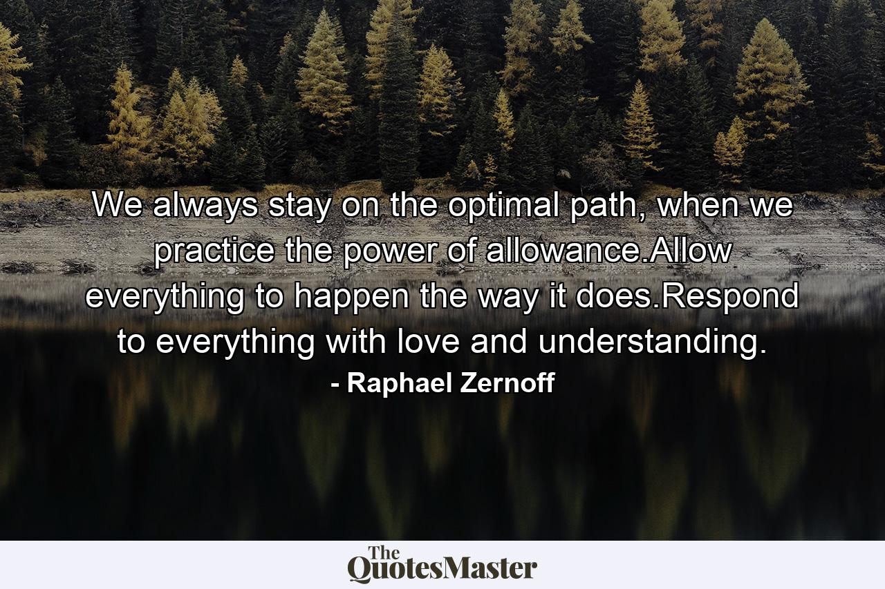 We always stay on the optimal path, when we practice the power of allowance.Allow everything to happen the way it does.Respond to everything with love and understanding. - Quote by Raphael Zernoff