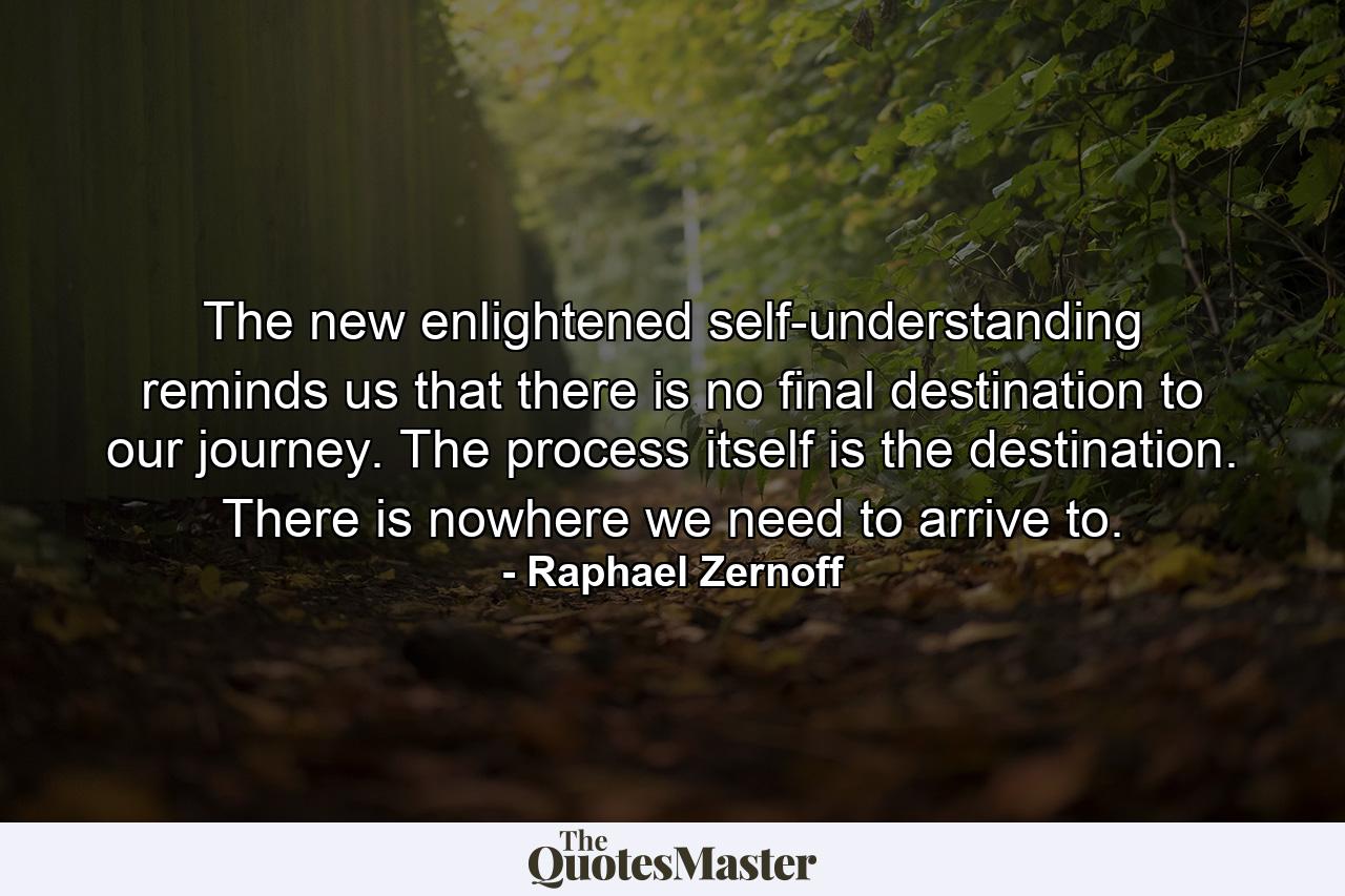 The new enlightened self-understanding reminds us that there is no final destination to our journey. The process itself is the destination. There is nowhere we need to arrive to. - Quote by Raphael Zernoff