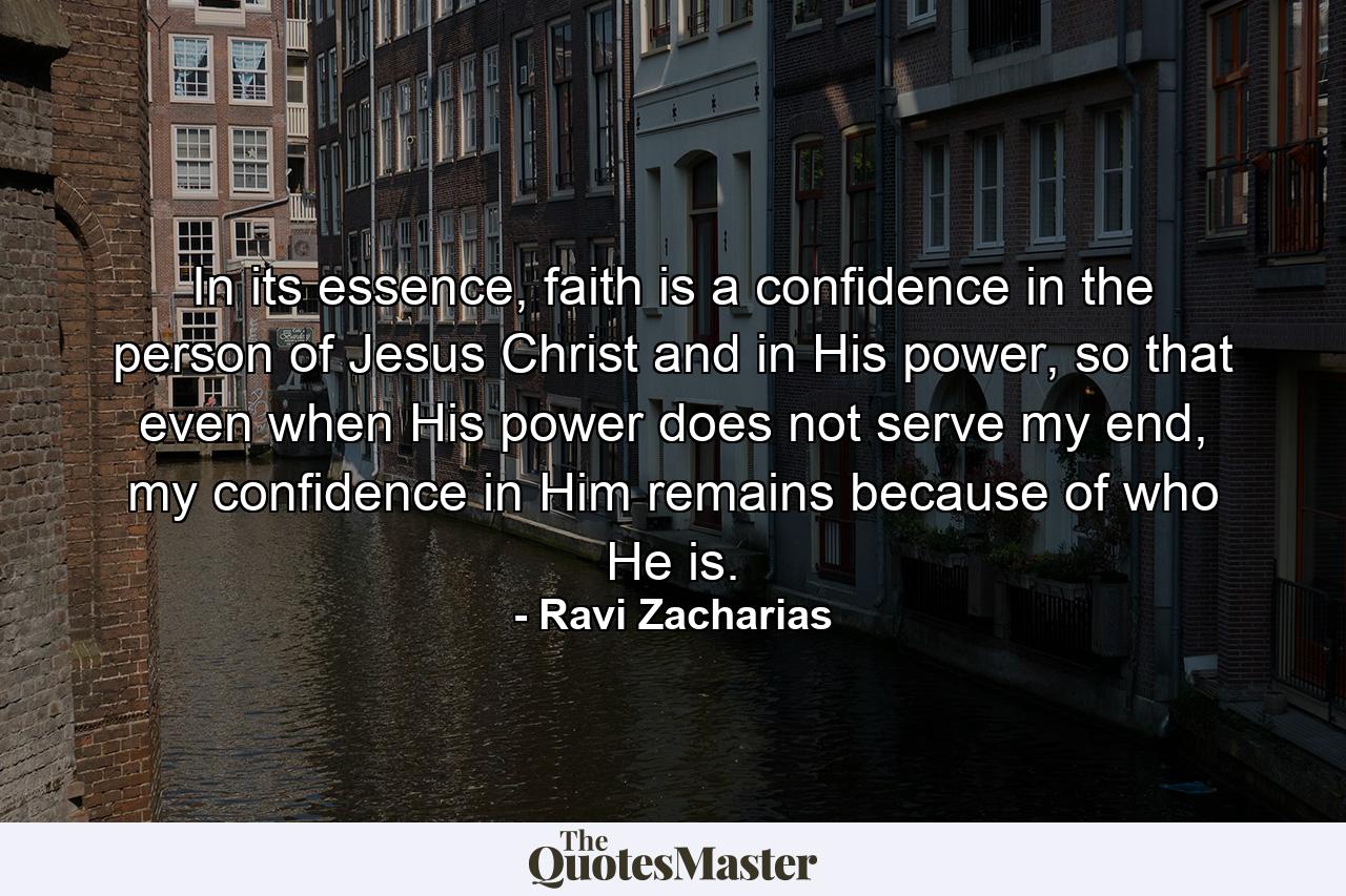 In its essence, faith is a confidence in the person of Jesus Christ and in His power, so that even when His power does not serve my end, my confidence in Him remains because of who He is. - Quote by Ravi Zacharias