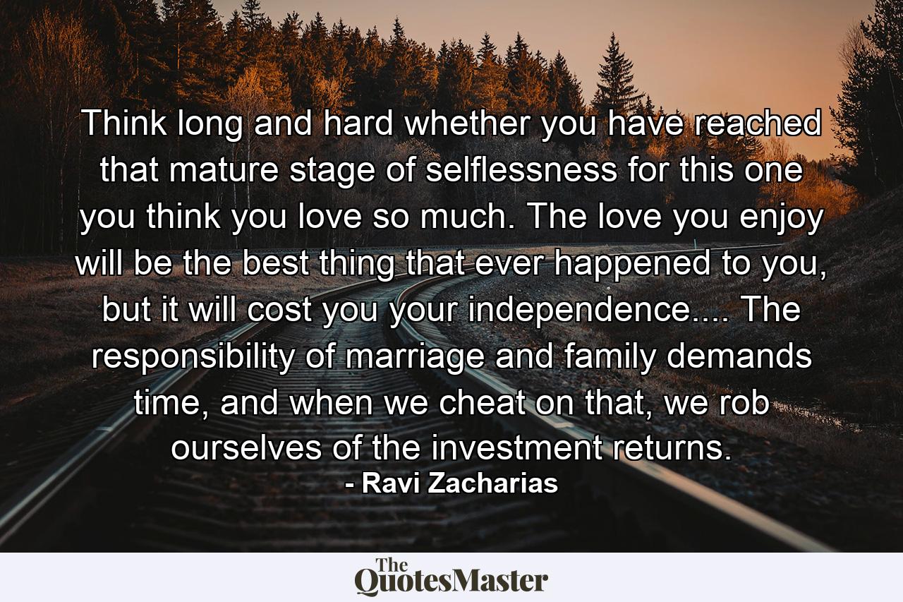 Think long and hard whether you have reached that mature stage of selflessness for this one you think you love so much. The love you enjoy will be the best thing that ever happened to you, but it will cost you your independence.... The responsibility of marriage and family demands time, and when we cheat on that, we rob ourselves of the investment returns. - Quote by Ravi Zacharias