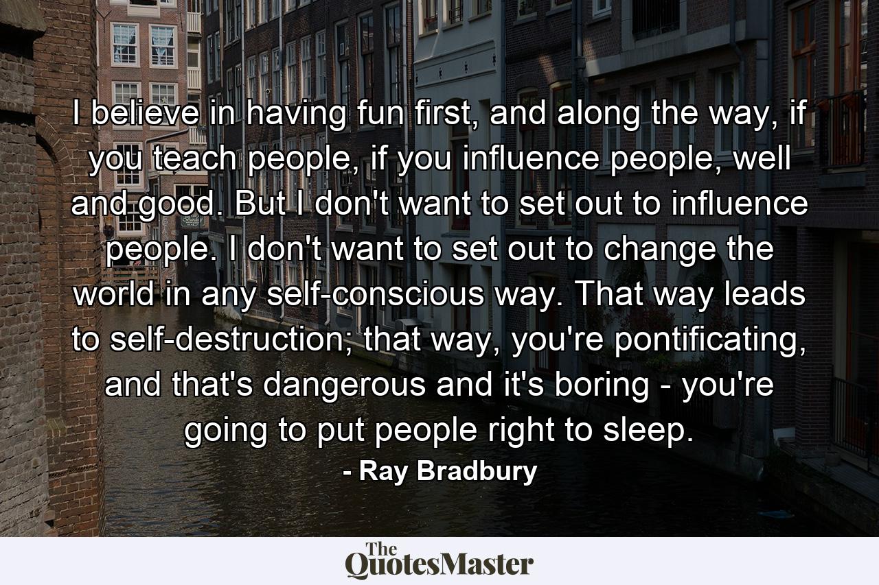 I believe in having fun first, and along the way, if you teach people, if you influence people, well and good. But I don't want to set out to influence people. I don't want to set out to change the world in any self-conscious way. That way leads to self-destruction; that way, you're pontificating, and that's dangerous and it's boring - you're going to put people right to sleep. - Quote by Ray Bradbury