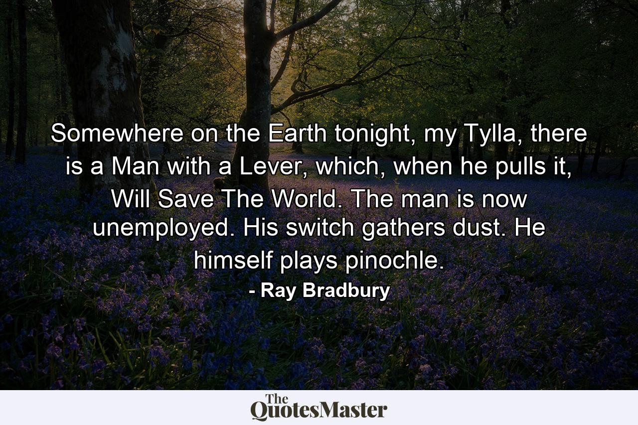 Somewhere on the Earth tonight, my Tylla, there is a Man with a Lever, which, when he pulls it, Will Save The World. The man is now unemployed. His switch gathers dust. He himself plays pinochle. - Quote by Ray Bradbury