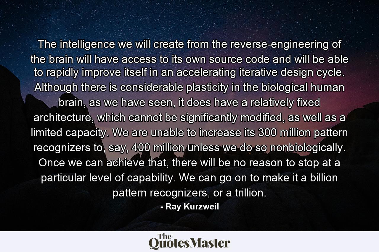 The intelligence we will create from the reverse-engineering of the brain will have access to its own source code and will be able to rapidly improve itself in an accelerating iterative design cycle. Although there is considerable plasticity in the biological human brain, as we have seen, it does have a relatively fixed architecture, which cannot be significantly modified, as well as a limited capacity. We are unable to increase its 300 million pattern recognizers to, say, 400 million unless we do so nonbiologically. Once we can achieve that, there will be no reason to stop at a particular level of capability. We can go on to make it a billion pattern recognizers, or a trillion. - Quote by Ray Kurzweil