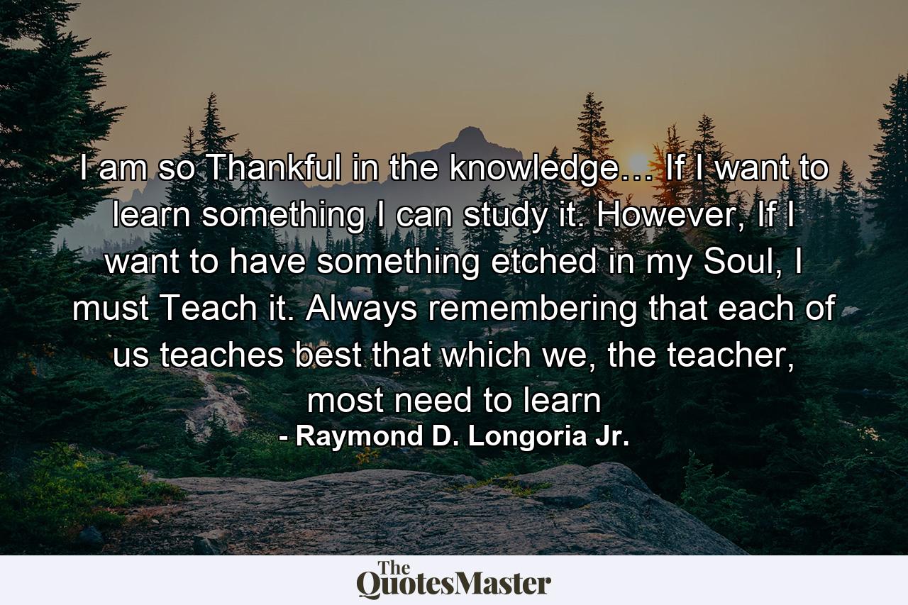 I am so Thankful in the knowledge… If I want to learn something I can study it. However, If I want to have something etched in my Soul, I must Teach it. Always remembering that each of us teaches best that which we, the teacher, most need to learn - Quote by Raymond D. Longoria Jr.