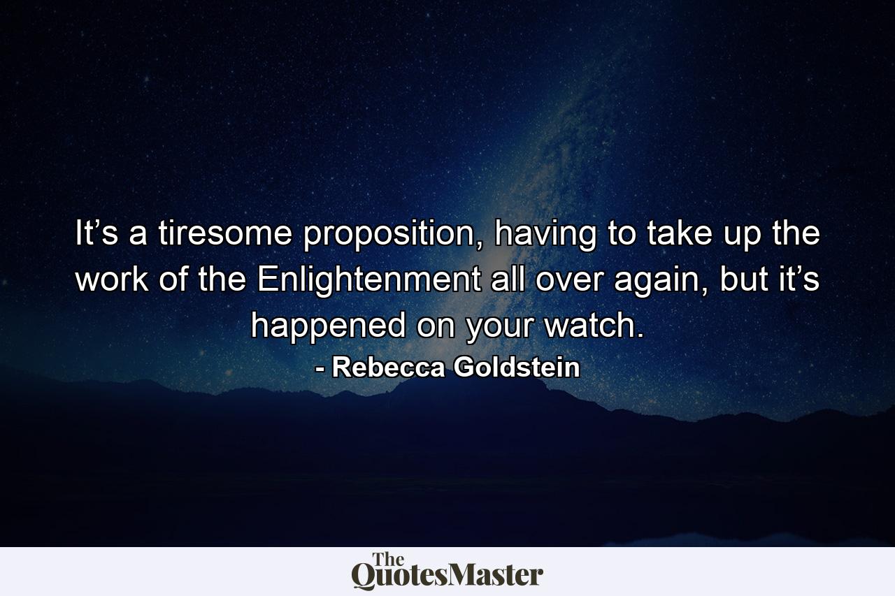 It’s a tiresome proposition, having to take up the work of the Enlightenment all over again, but it’s happened on your watch. - Quote by Rebecca Goldstein