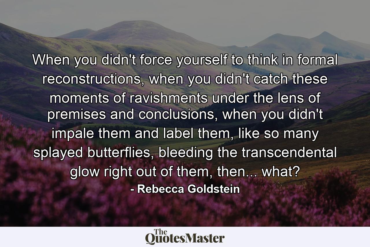 When you didn't force yourself to think in formal reconstructions, when you didn't catch these moments of ravishments under the lens of premises and conclusions, when you didn't impale them and label them, like so many splayed butterflies, bleeding the transcendental glow right out of them, then... what? - Quote by Rebecca Goldstein