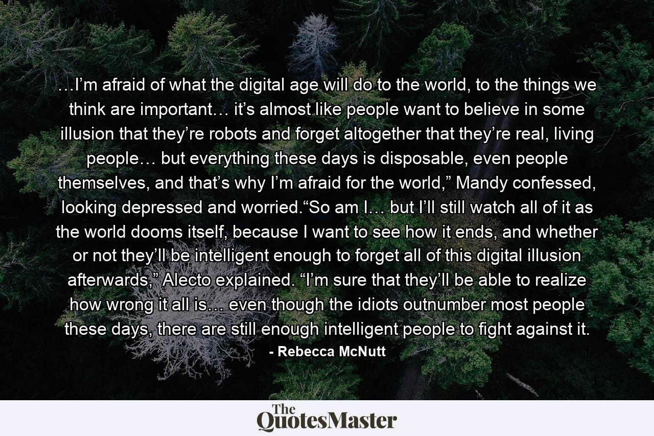 …I’m afraid of what the digital age will do to the world, to the things we think are important… it’s almost like people want to believe in some illusion that they’re robots and forget altogether that they’re real, living people… but everything these days is disposable, even people themselves, and that’s why I’m afraid for the world,” Mandy confessed, looking depressed and worried.“So am I… but I’ll still watch all of it as the world dooms itself, because I want to see how it ends, and whether or not they’ll be intelligent enough to forget all of this digital illusion afterwards,” Alecto explained. “I’m sure that they’ll be able to realize how wrong it all is… even though the idiots outnumber most people these days, there are still enough intelligent people to fight against it. - Quote by Rebecca McNutt