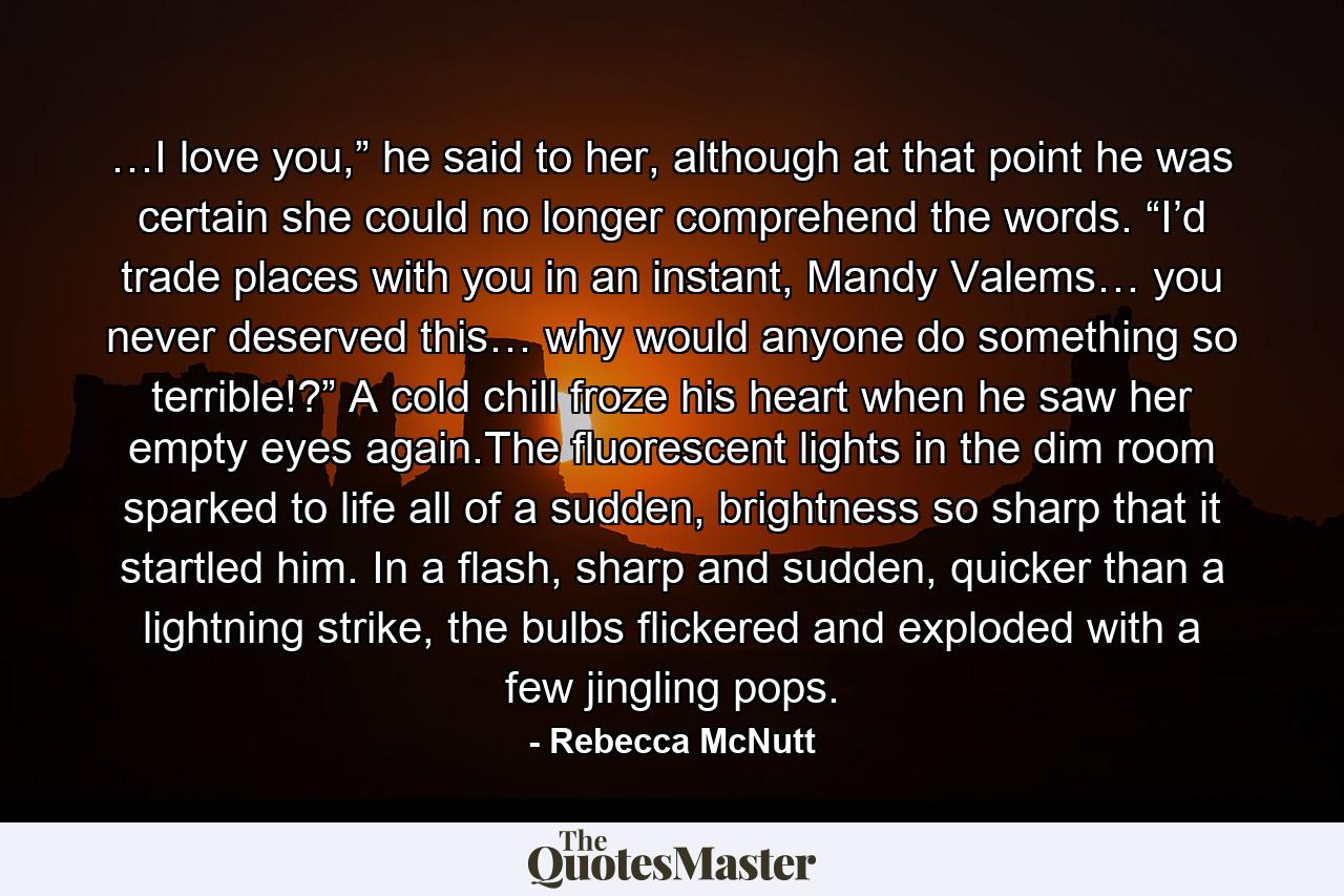 …I love you,” he said to her, although at that point he was certain she could no longer comprehend the words. “I’d trade places with you in an instant, Mandy Valems… you never deserved this… why would anyone do something so terrible!?” A cold chill froze his heart when he saw her empty eyes again.The fluorescent lights in the dim room sparked to life all of a sudden, brightness so sharp that it startled him. In a flash, sharp and sudden, quicker than a lightning strike, the bulbs flickered and exploded with a few jingling pops. - Quote by Rebecca McNutt