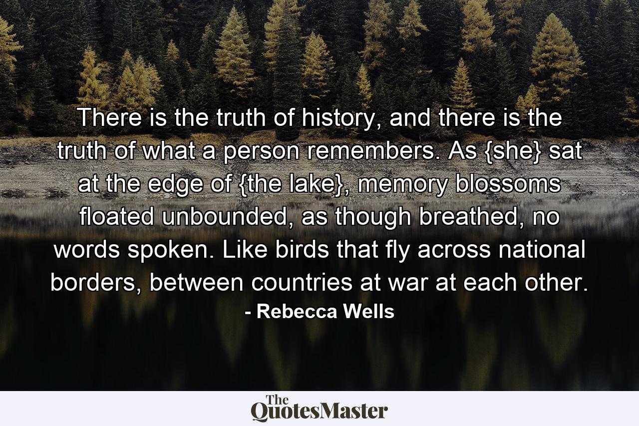 There is the truth of history, and there is the truth of what a person remembers. As {she} sat at the edge of {the lake}, memory blossoms floated unbounded, as though breathed, no words spoken. Like birds that fly across national borders, between countries at war at each other. - Quote by Rebecca Wells