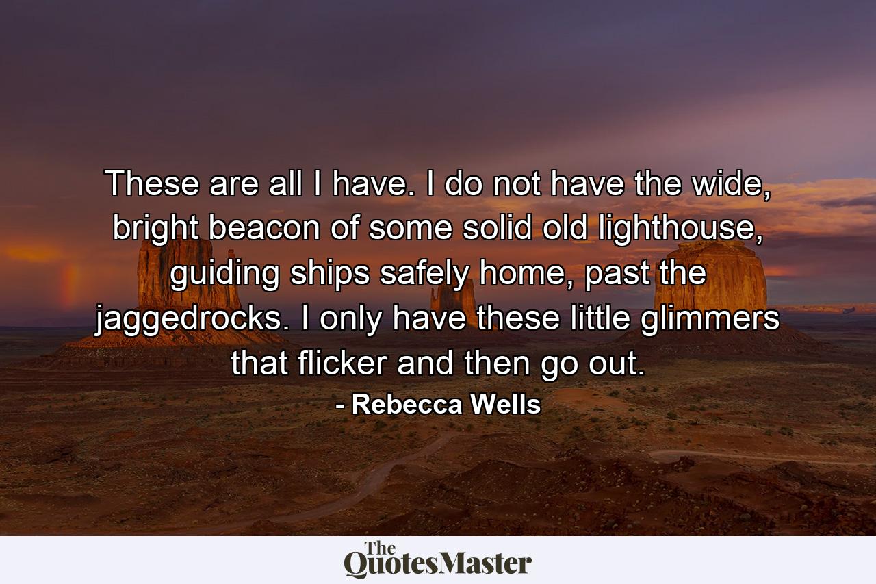 These are all I have. I do not have the wide, bright beacon of some solid old lighthouse, guiding ships safely home, past the jaggedrocks. I only have these little glimmers that flicker and then go out. - Quote by Rebecca Wells