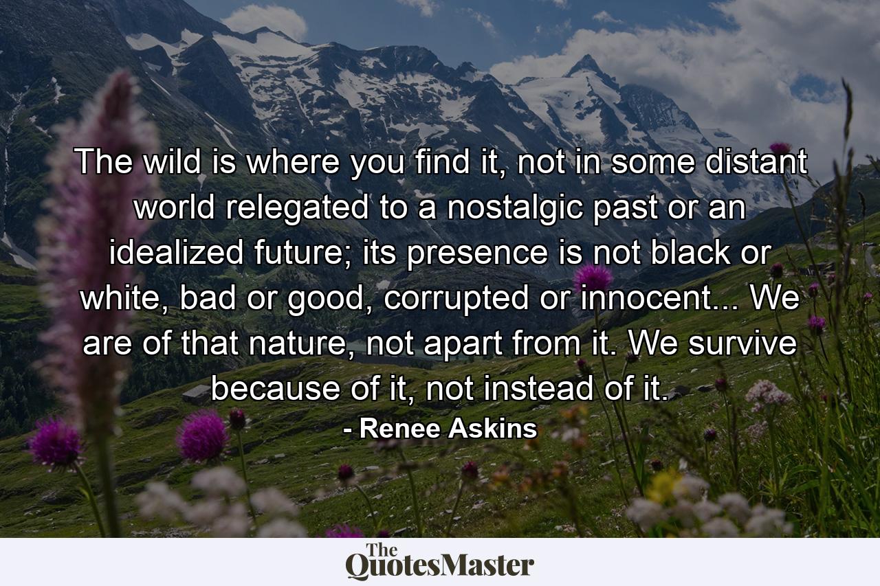 The wild is where you find it, not in some distant world relegated to a nostalgic past or an idealized future; its presence is not black or white, bad or good, corrupted or innocent... We are of that nature, not apart from it. We survive because of it, not instead of it. - Quote by Renee Askins