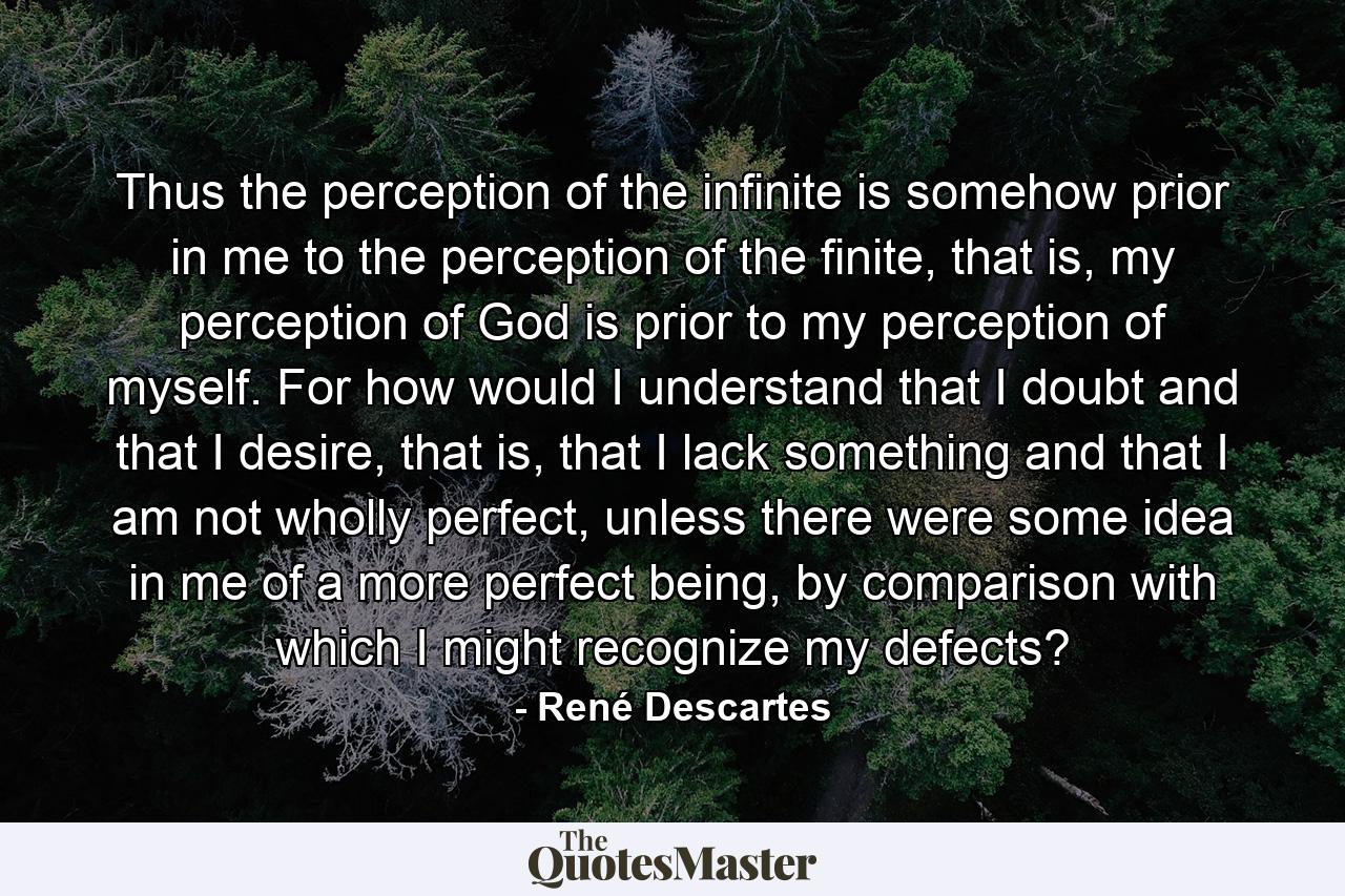 Thus the perception of the infinite is somehow prior in me to the perception of the finite, that is, my perception of God is prior to my perception of myself. For how would I understand that I doubt and that I desire, that is, that I lack something and that I am not wholly perfect, unless there were some idea in me of a more perfect being, by comparison with which I might recognize my defects? - Quote by René Descartes