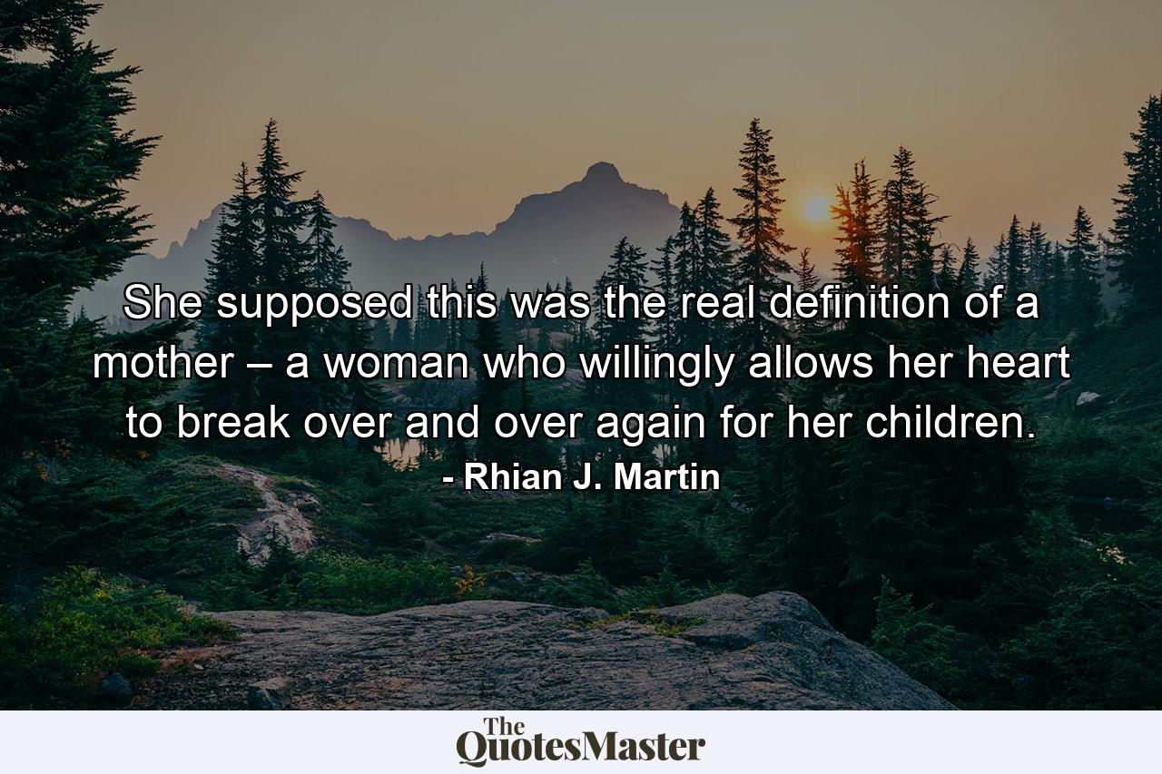 She supposed this was the real definition of a mother – a woman who willingly allows her heart to break over and over again for her children. - Quote by Rhian J. Martin