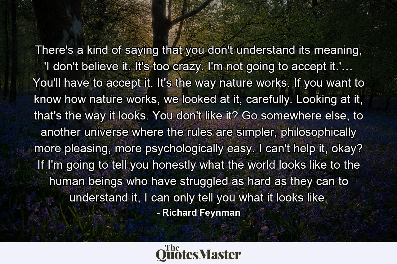 There's a kind of saying that you don't understand its meaning, 'I don't believe it. It's too crazy. I'm not going to accept it.'… You'll have to accept it. It's the way nature works. If you want to know how nature works, we looked at it, carefully. Looking at it, that's the way it looks. You don't like it? Go somewhere else, to another universe where the rules are simpler, philosophically more pleasing, more psychologically easy. I can't help it, okay? If I'm going to tell you honestly what the world looks like to the human beings who have struggled as hard as they can to understand it, I can only tell you what it looks like. - Quote by Richard Feynman