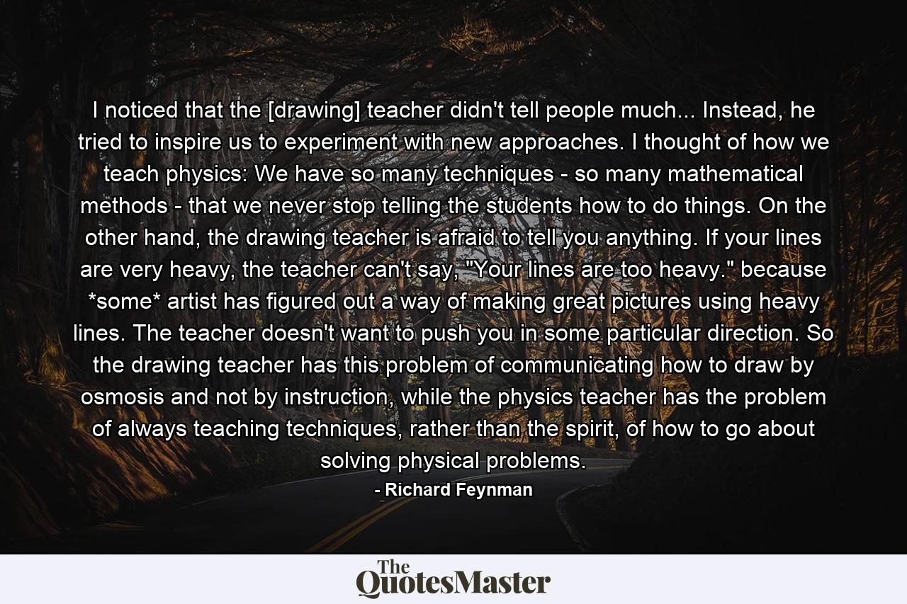 I noticed that the [drawing] teacher didn't tell people much... Instead, he tried to inspire us to experiment with new approaches. I thought of how we teach physics: We have so many techniques - so many mathematical methods - that we never stop telling the students how to do things. On the other hand, the drawing teacher is afraid to tell you anything. If your lines are very heavy, the teacher can't say, 