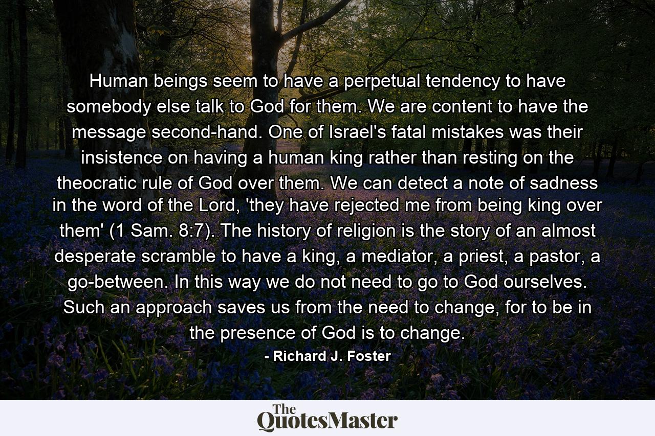 Human beings seem to have a perpetual tendency to have somebody else talk to God for them. We are content to have the message second-hand. One of Israel's fatal mistakes was their insistence on having a human king rather than resting on the theocratic rule of God over them. We can detect a note of sadness in the word of the Lord, 'they have rejected me from being king over them' (1 Sam. 8:7). The history of religion is the story of an almost desperate scramble to have a king, a mediator, a priest, a pastor, a go-between. In this way we do not need to go to God ourselves. Such an approach saves us from the need to change, for to be in the presence of God is to change. - Quote by Richard J. Foster