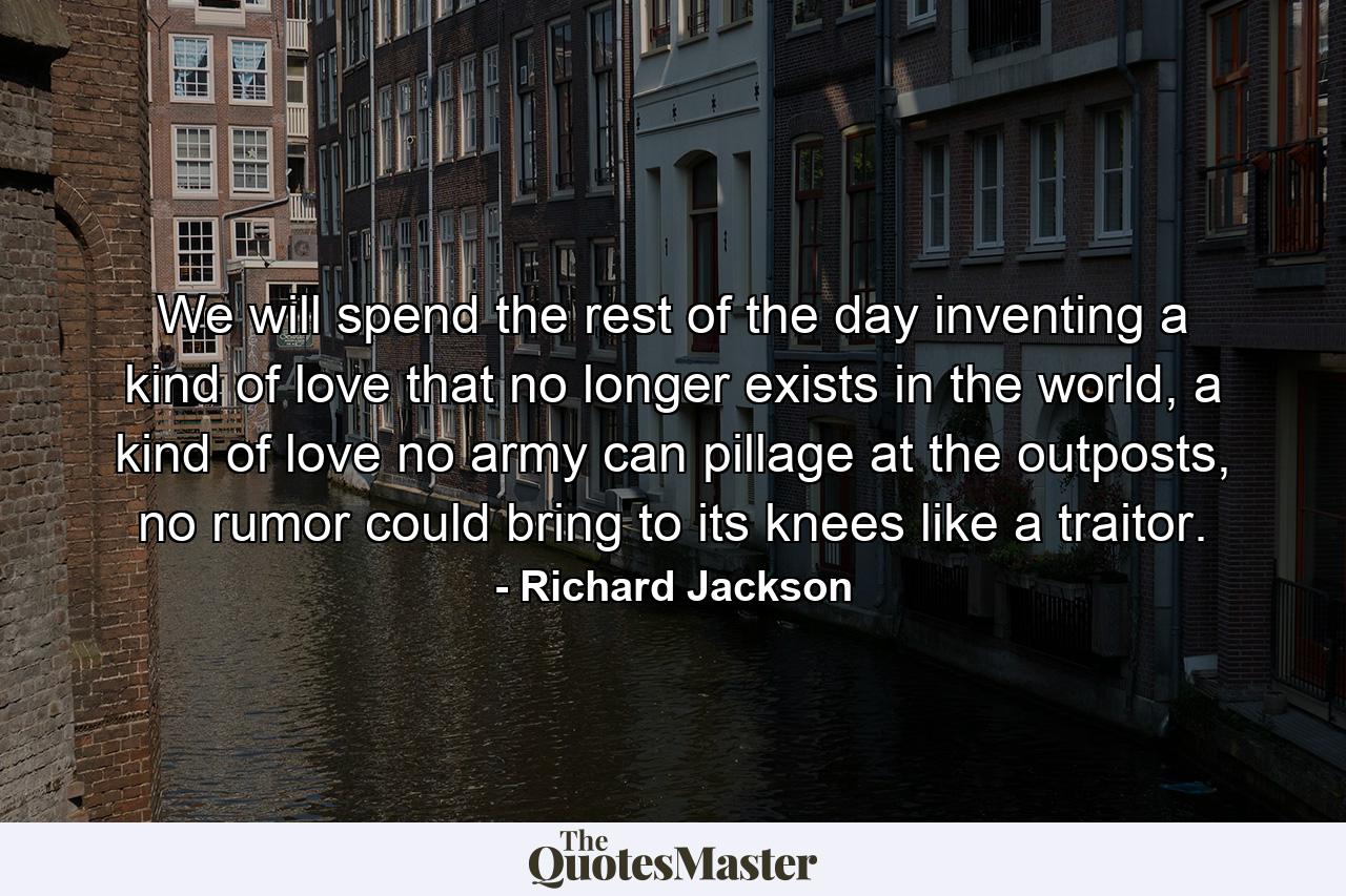 We will spend the rest of the day inventing a kind of love that no longer exists in the world, a kind of love no army can pillage at the outposts, no rumor could bring to its knees like a traitor. - Quote by Richard Jackson