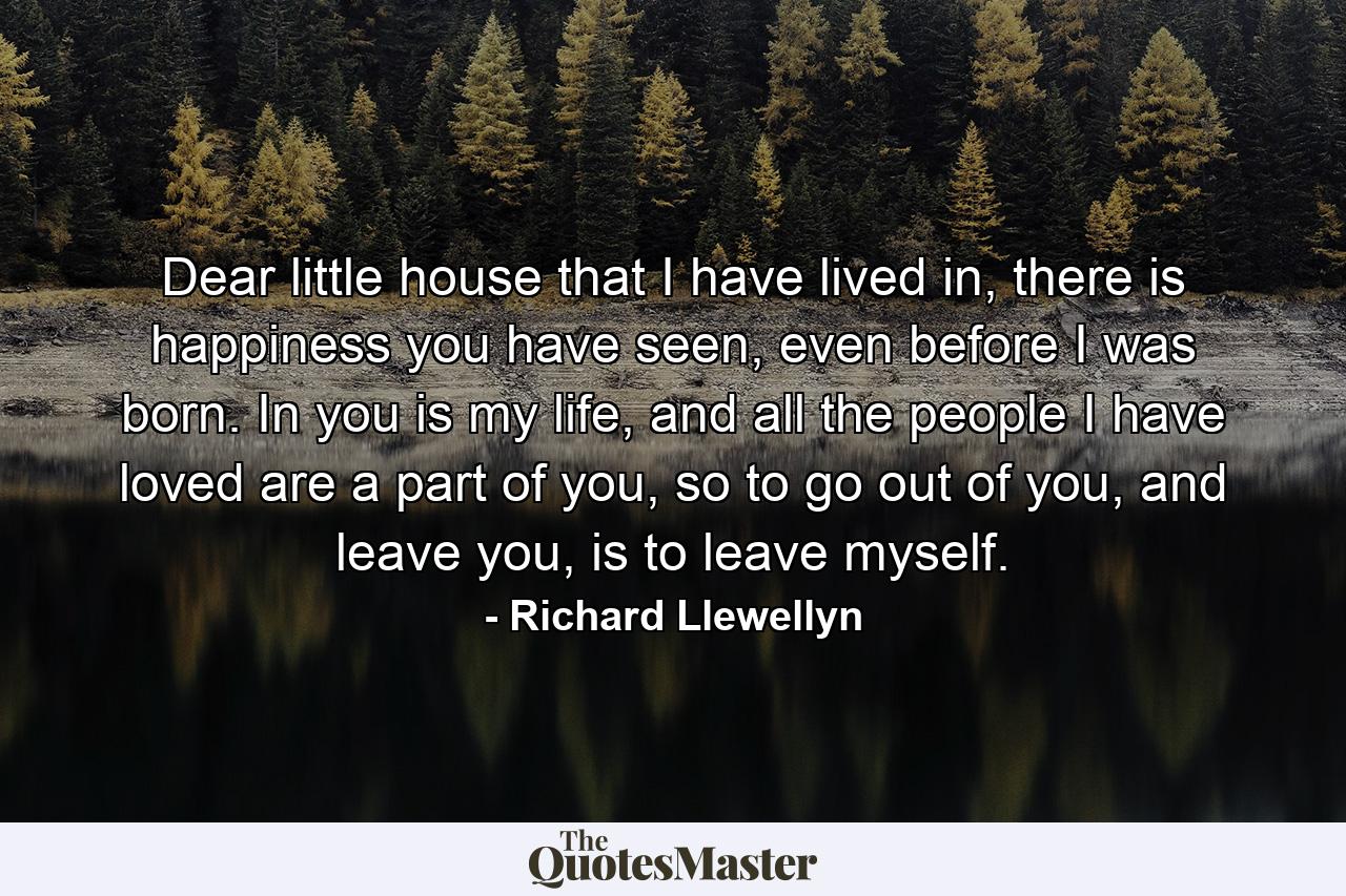 Dear little house that I have lived in, there is happiness you have seen, even before I was born. In you is my life, and all the people I have loved are a part of you, so to go out of you, and leave you, is to leave myself. - Quote by Richard Llewellyn