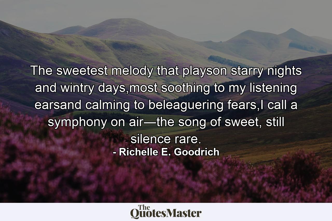 The sweetest melody that playson starry nights and wintry days,most soothing to my listening earsand calming to beleaguering fears,I call a symphony on air―the song of sweet, still silence rare. - Quote by Richelle E. Goodrich