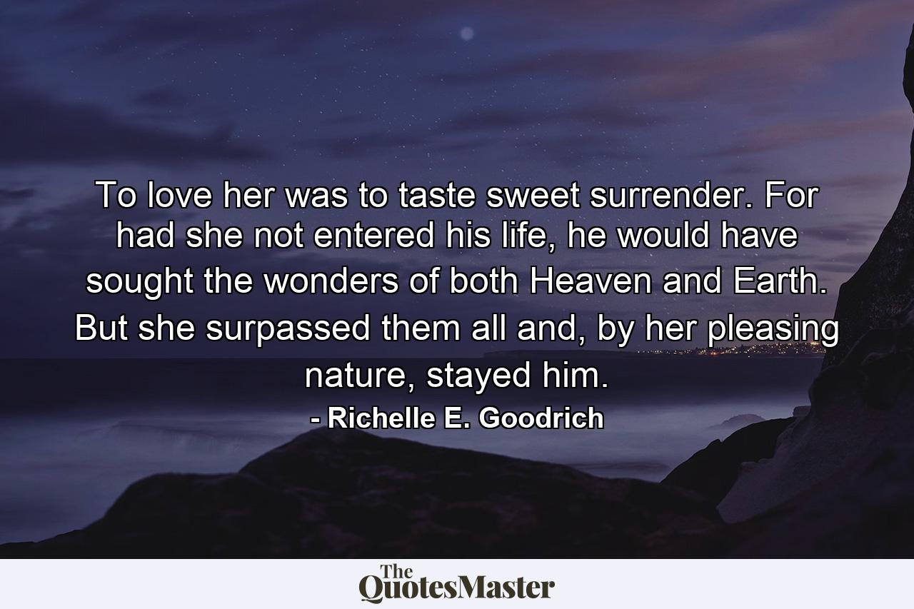 To love her was to taste sweet surrender. For had she not entered his life, he would have sought the wonders of both Heaven and Earth. But she surpassed them all and, by her pleasing nature, stayed him. - Quote by Richelle E. Goodrich