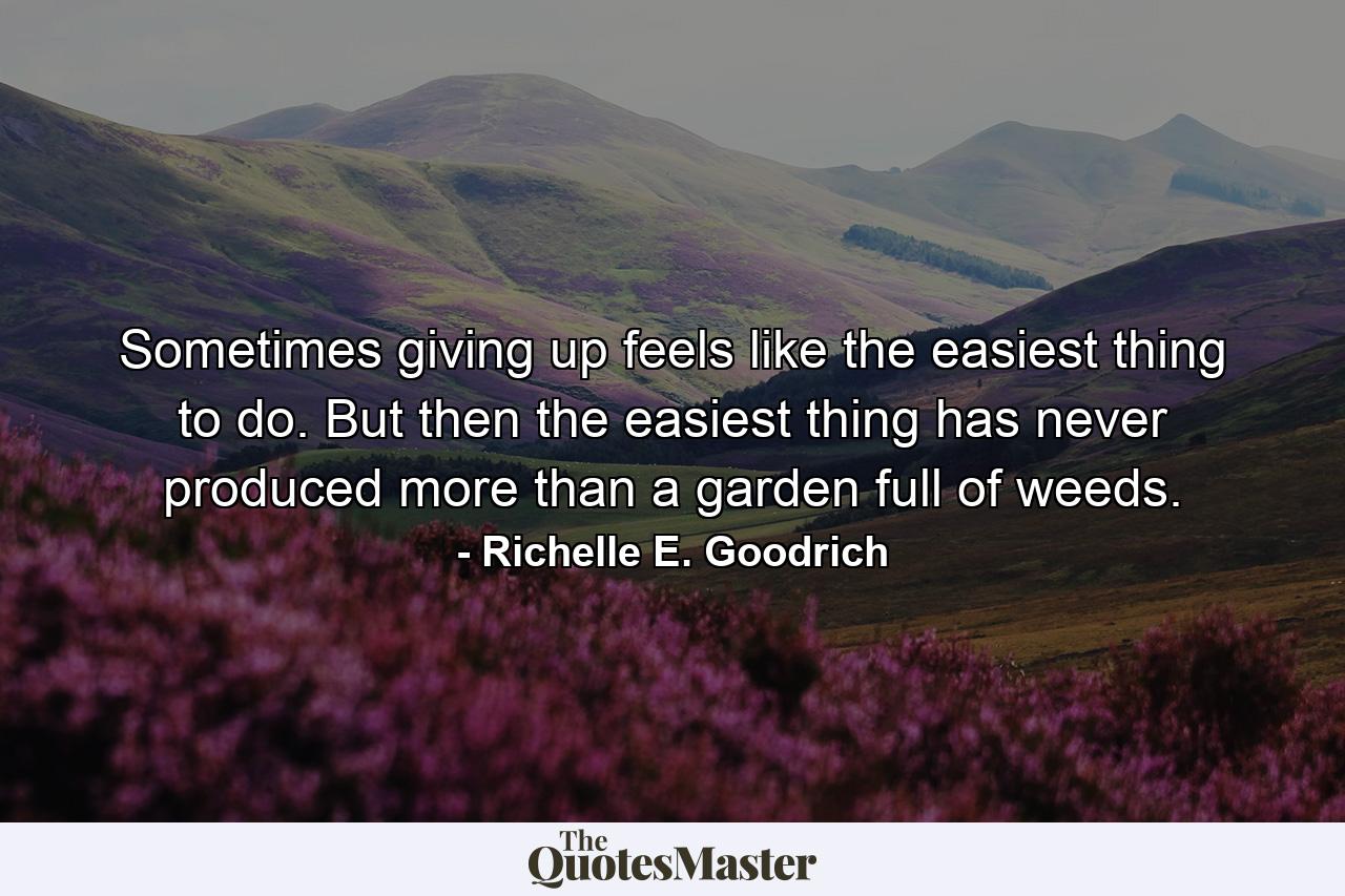 Sometimes giving up feels like the easiest thing to do. But then the easiest thing has never produced more than a garden full of weeds. - Quote by Richelle E. Goodrich