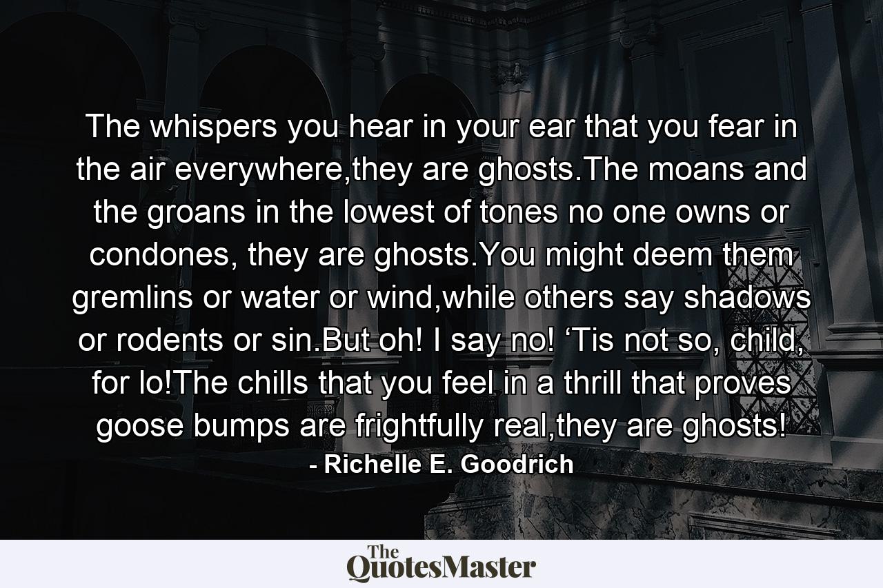 The whispers you hear in your ear that you fear in the air everywhere,they are ghosts.The moans and the groans in the lowest of tones no one owns or condones, they are ghosts.You might deem them gremlins or water or wind,while others say shadows or rodents or sin.But oh! I say no! ‘Tis not so, child, for lo!The chills that you feel in a thrill that proves goose bumps are frightfully real,they are ghosts! - Quote by Richelle E. Goodrich