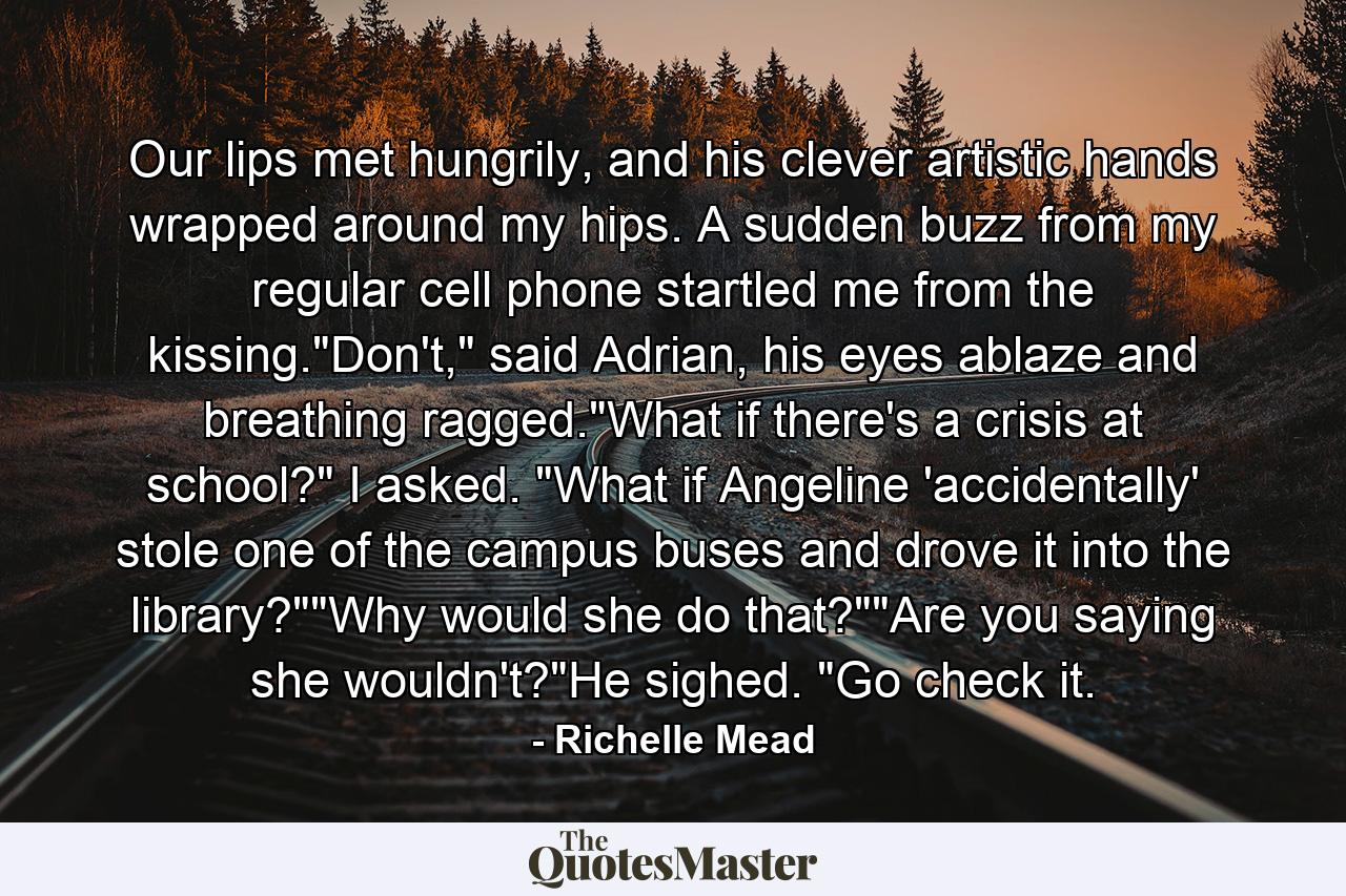 Our lips met hungrily, and his clever artistic hands wrapped around my hips. A sudden buzz from my regular cell phone startled me from the kissing.