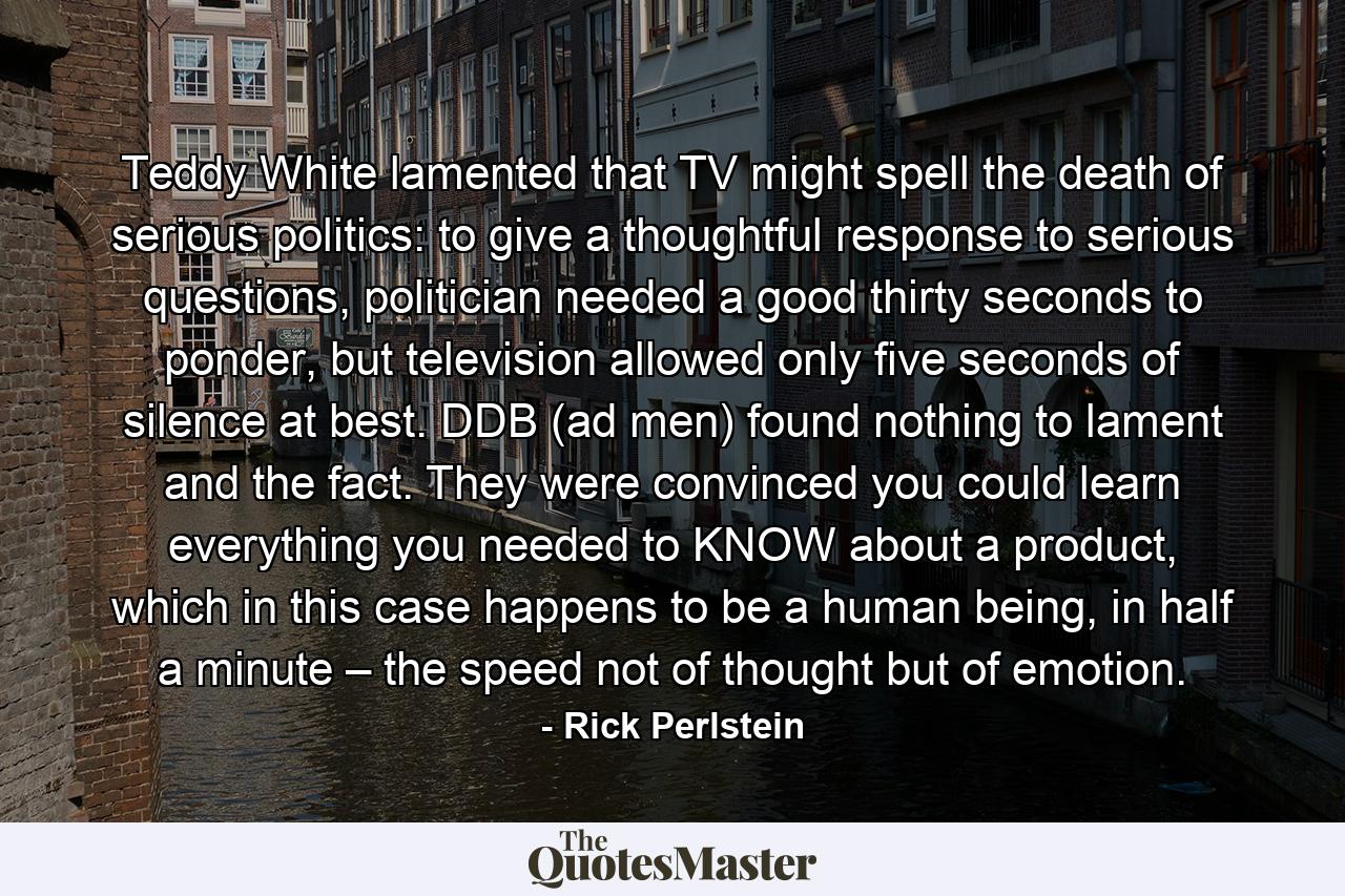 Teddy White lamented that TV might spell the death of serious politics: to give a thoughtful response to serious questions, politician needed a good thirty seconds to ponder, but television allowed only five seconds of silence at best. DDB (ad men) found nothing to lament and the fact. They were convinced you could learn everything you needed to KNOW about a product, which in this case happens to be a human being, in half a minute – the speed not of thought but of emotion. - Quote by Rick Perlstein