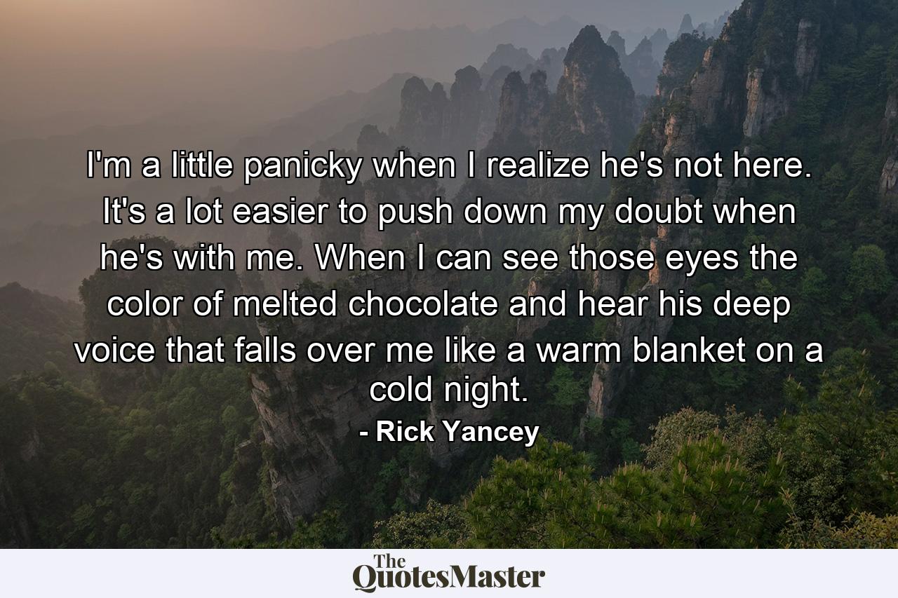 I'm a little panicky when I realize he's not here. It's a lot easier to push down my doubt when he's with me. When I can see those eyes the color of melted chocolate and hear his deep voice that falls over me like a warm blanket on a cold night. - Quote by Rick Yancey