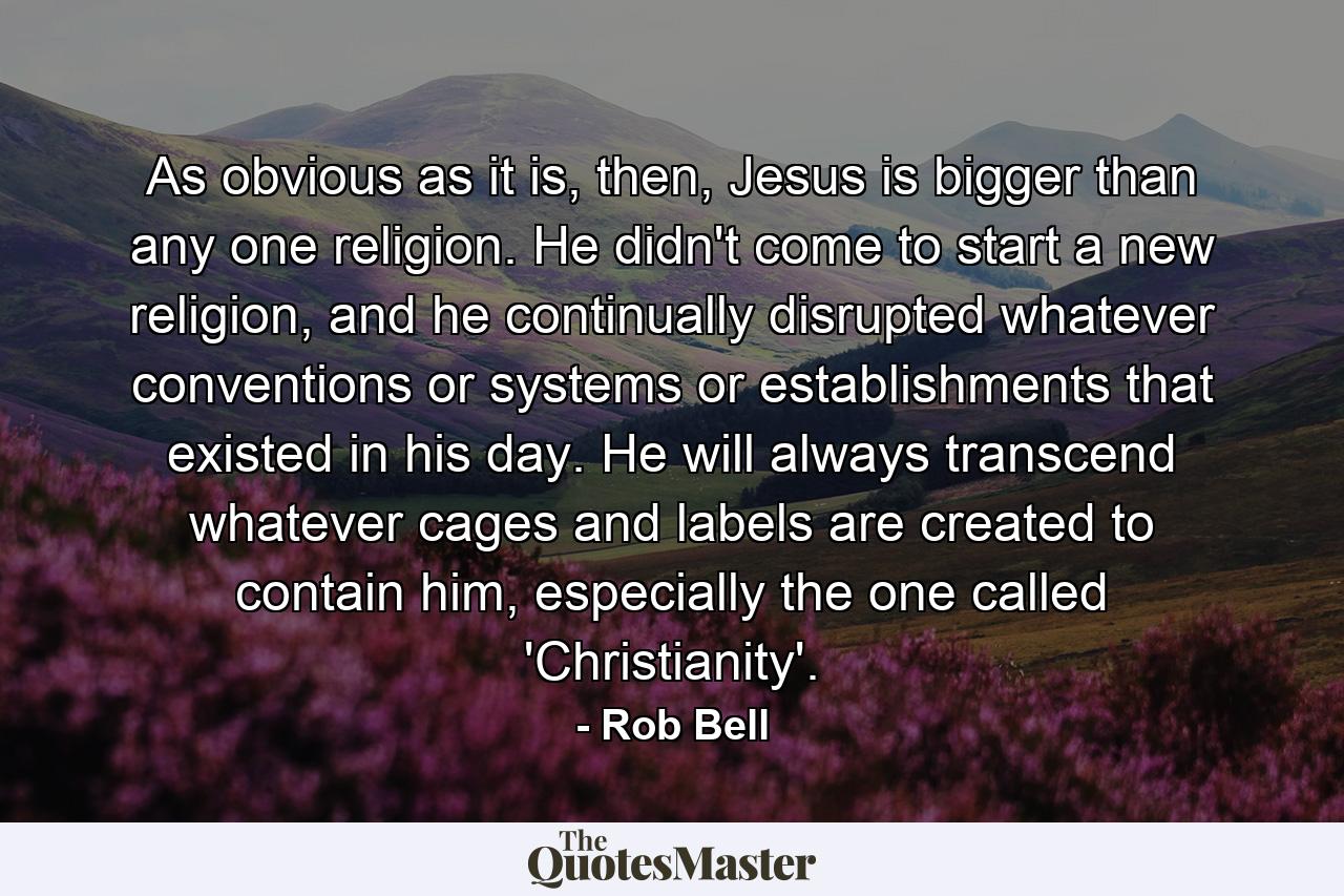 As obvious as it is, then, Jesus is bigger than any one religion. He didn't come to start a new religion, and he continually disrupted whatever conventions or systems or establishments that existed in his day. He will always transcend whatever cages and labels are created to contain him, especially the one called 'Christianity'. - Quote by Rob Bell