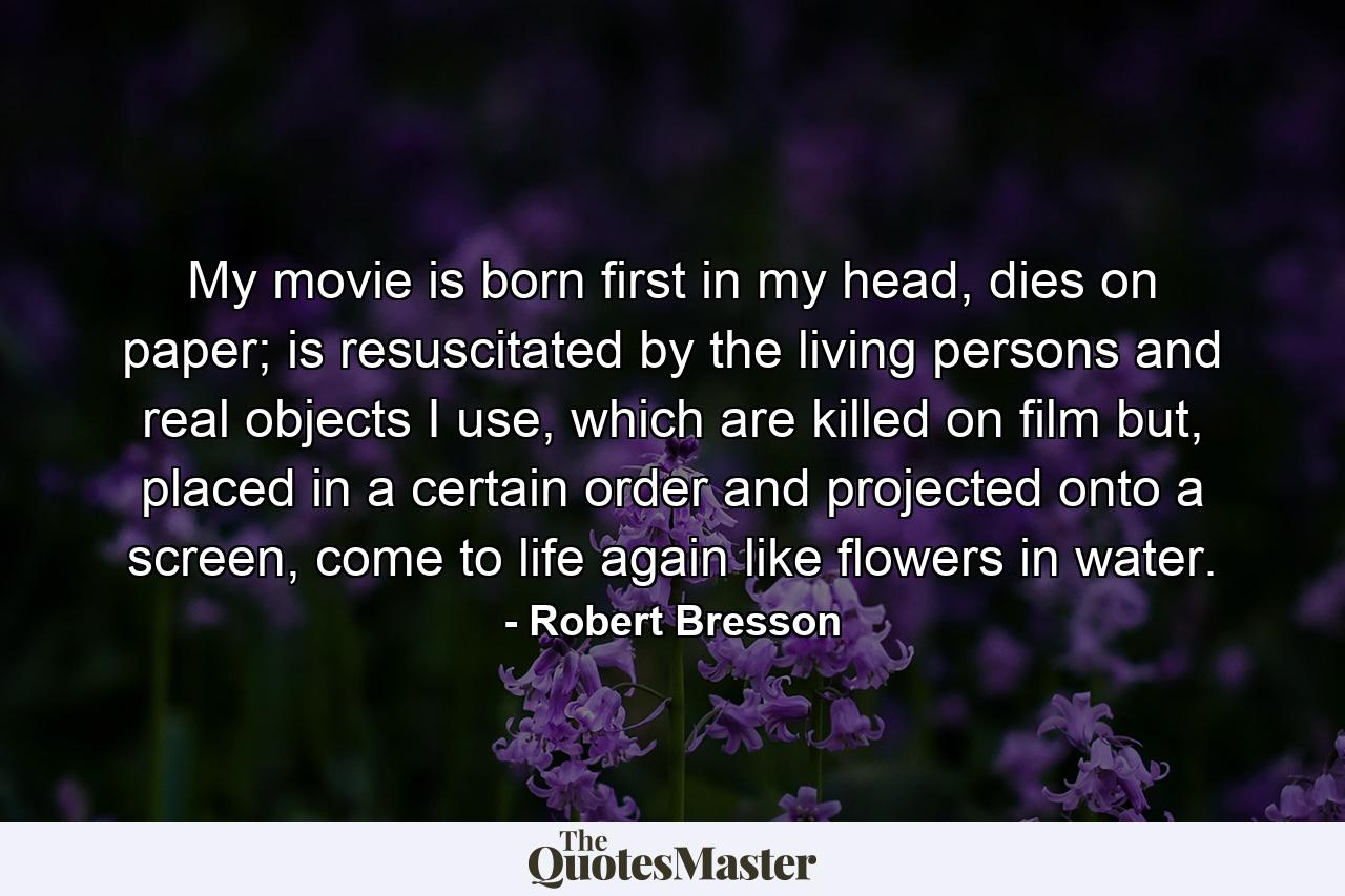 My movie is born first in my head, dies on paper; is resuscitated by the living persons and real objects I use, which are killed on film but, placed in a certain order and projected onto a screen, come to life again like flowers in water. - Quote by Robert Bresson