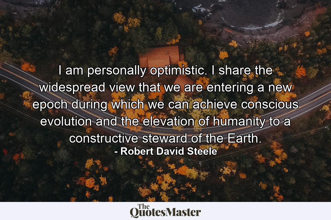 I am personally optimistic. I share the widespread view that we are entering a new epoch during which we can achieve conscious evolution and the elevation of humanity to a constructive steward of the Earth. - Quote by Robert David Steele