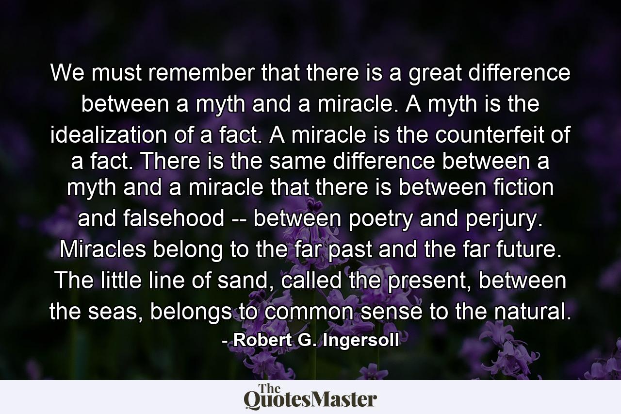 We must remember that there is a great difference between a myth and a miracle. A myth is the idealization of a fact. A miracle is the counterfeit of a fact. There is the same difference between a myth and a miracle that there is between fiction and falsehood -- between poetry and perjury. Miracles belong to the far past and the far future. The little line of sand, called the present, between the seas, belongs to common sense to the natural. - Quote by Robert G. Ingersoll