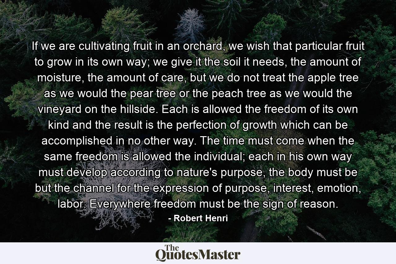 If we are cultivating fruit in an orchard, we wish that particular fruit to grow in its own way; we give it the soil it needs, the amount of moisture, the amount of care, but we do not treat the apple tree as we would the pear tree or the peach tree as we would the vineyard on the hillside. Each is allowed the freedom of its own kind and the result is the perfection of growth which can be accomplished in no other way. The time must come when the same freedom is allowed the individual; each in his own way must develop according to nature's purpose, the body must be but the channel for the expression of purpose, interest, emotion, labor. Everywhere freedom must be the sign of reason. - Quote by Robert Henri