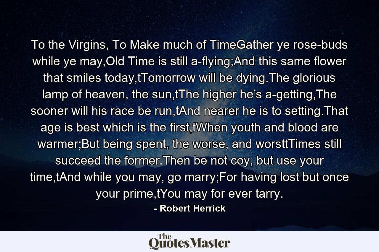 To the Virgins, To Make much of TimeGather ye rose-buds while ye may,Old Time is still a-flying;And this same flower that smiles today,tTomorrow will be dying.The glorious lamp of heaven, the sun,tThe higher he’s a-getting,The sooner will his race be run,tAnd nearer he is to setting.That age is best which is the first,tWhen youth and blood are warmer;But being spent, the worse, and worsttTimes still succeed the former.Then be not coy, but use your time,tAnd while you may, go marry;For having lost but once your prime,tYou may for ever tarry. - Quote by Robert Herrick