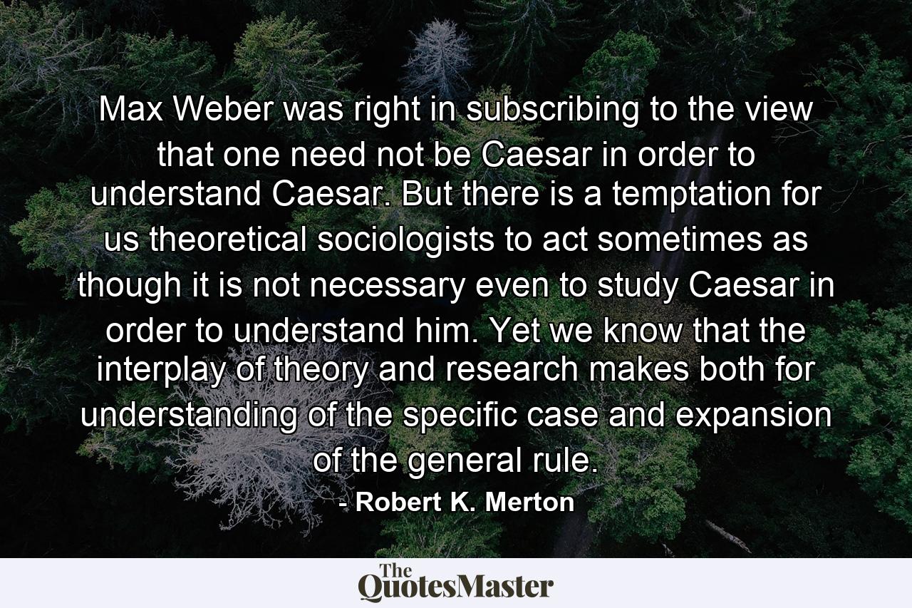 Max Weber was right in subscribing to the view that one need not be Caesar in order to understand Caesar. But there is a temptation for us theoretical sociologists to act sometimes as though it is not necessary even to study Caesar in order to understand him. Yet we know that the interplay of theory and research makes both for understanding of the specific case and expansion of the general rule. - Quote by Robert K. Merton