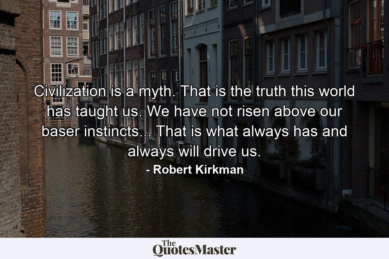 Civilization is a myth. That is the truth this world has taught us. We have not risen above our baser instincts... That is what always has and always will drive us. - Quote by Robert Kirkman