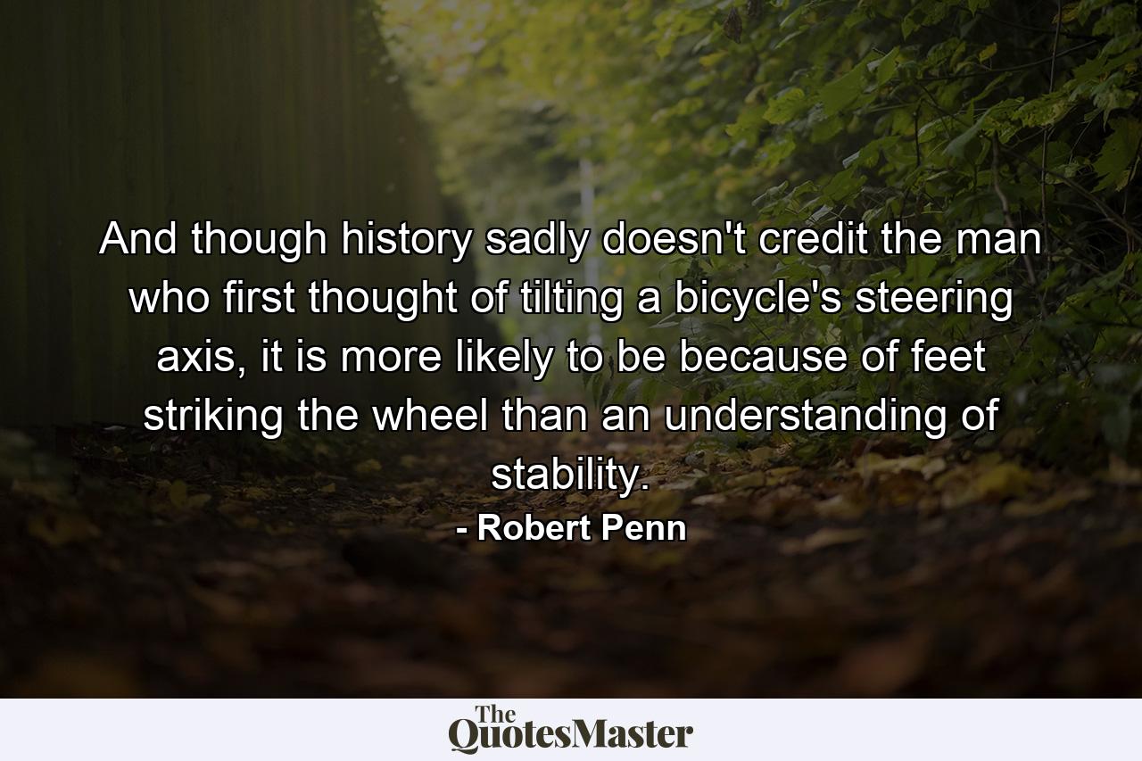 And though history sadly doesn't credit the man who first thought of tilting a bicycle's steering axis, it is more likely to be because of feet striking the wheel than an understanding of stability. - Quote by Robert Penn