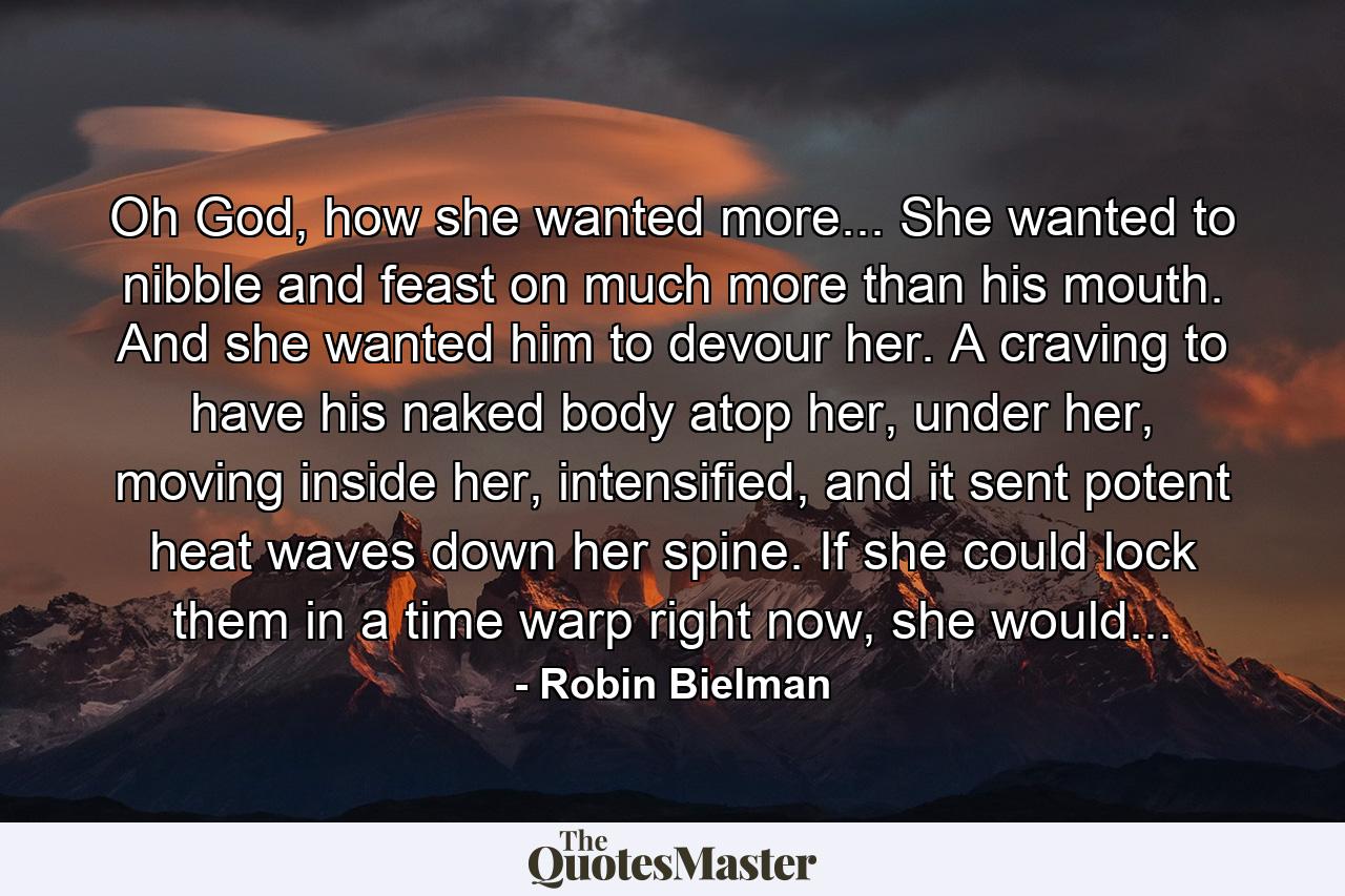 Oh God, how she wanted more... She wanted to nibble and feast on much more than his mouth. And she wanted him to devour her. A craving to have his naked body atop her, under her, moving inside her, intensified, and it sent potent heat waves down her spine. If she could lock them in a time warp right now, she would... - Quote by Robin Bielman