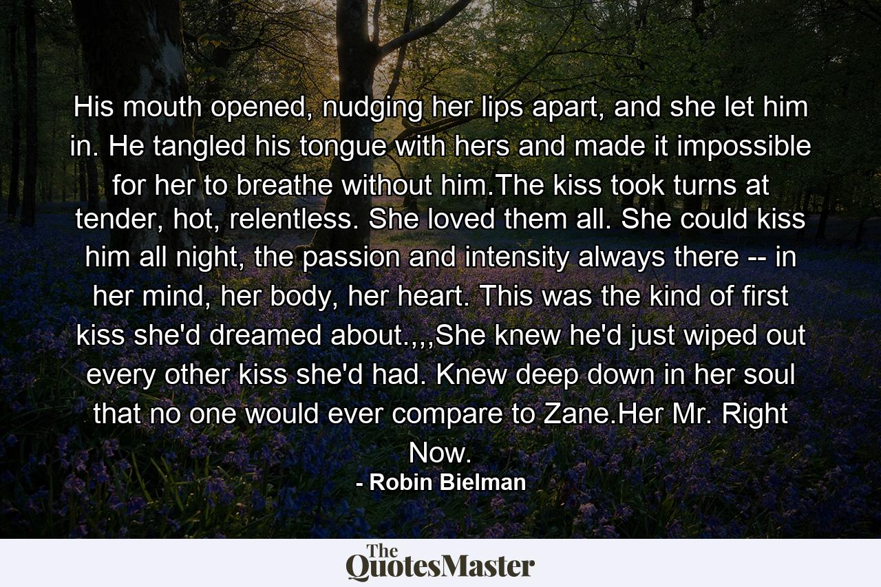 His mouth opened, nudging her lips apart, and she let him in. He tangled his tongue with hers and made it impossible for her to breathe without him.The kiss took turns at tender, hot, relentless. She loved them all. She could kiss him all night, the passion and intensity always there -- in her mind, her body, her heart. This was the kind of first kiss she'd dreamed about.,,,She knew he'd just wiped out every other kiss she'd had. Knew deep down in her soul that no one would ever compare to Zane.Her Mr. Right Now. - Quote by Robin Bielman