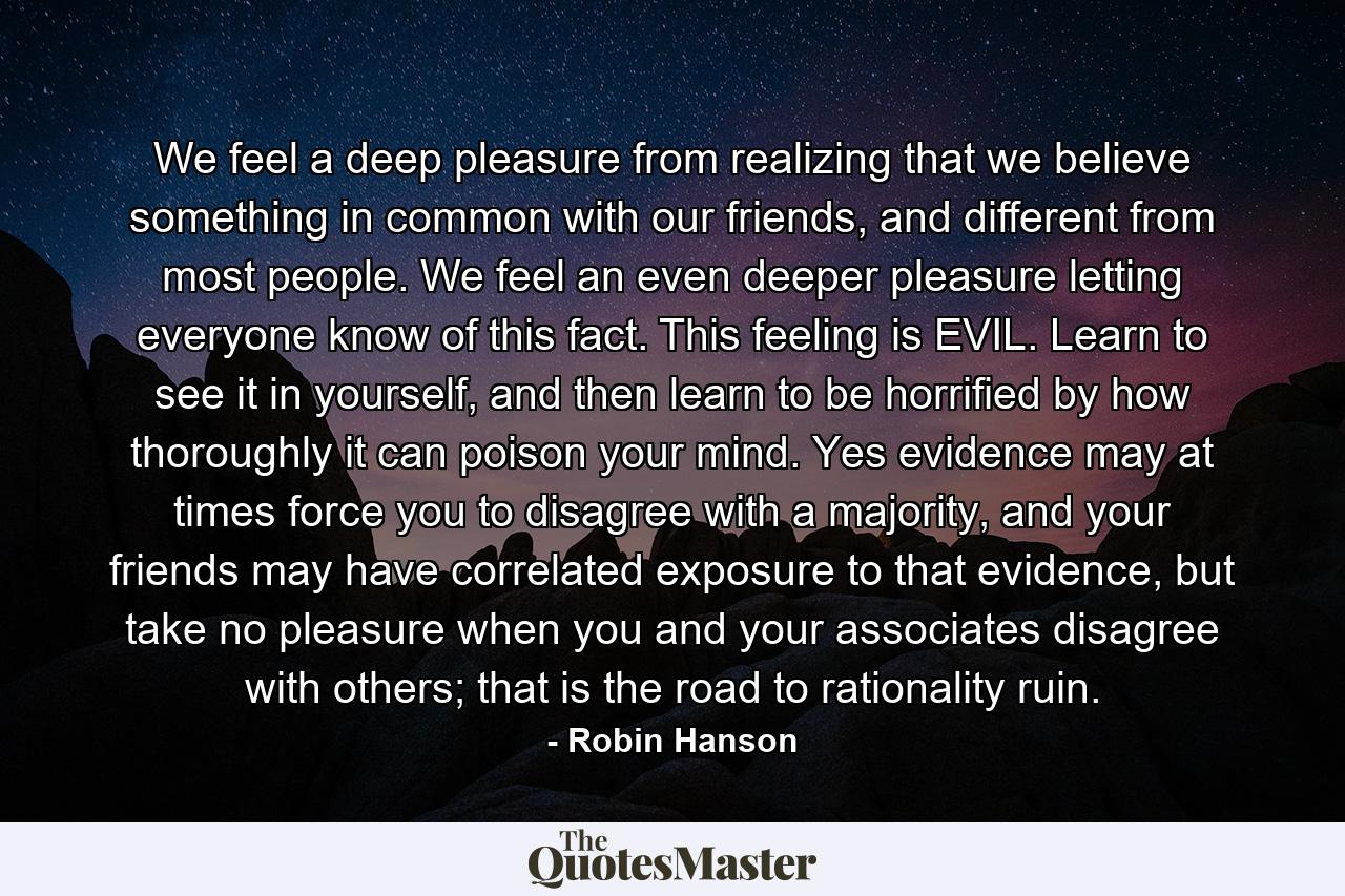 We feel a deep pleasure from realizing that we believe something in common with our friends, and different from most people. We feel an even deeper pleasure letting everyone know of this fact. This feeling is EVIL. Learn to see it in yourself, and then learn to be horrified by how thoroughly it can poison your mind. Yes evidence may at times force you to disagree with a majority, and your friends may have correlated exposure to that evidence, but take no pleasure when you and your associates disagree with others; that is the road to rationality ruin. - Quote by Robin Hanson