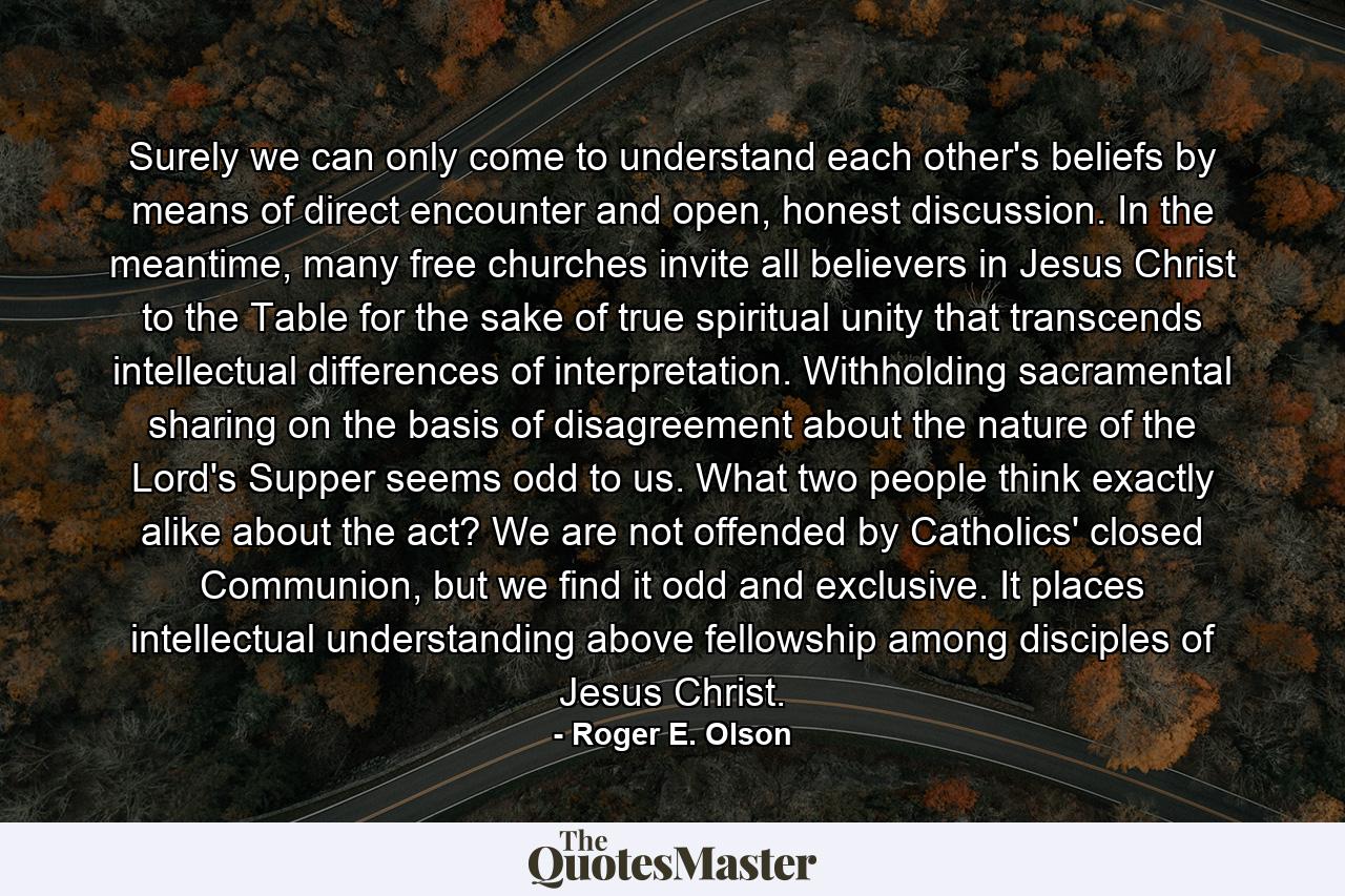 Surely we can only come to understand each other's beliefs by means of direct encounter and open, honest discussion. In the meantime, many free churches invite all believers in Jesus Christ to the Table for the sake of true spiritual unity that transcends intellectual differences of interpretation. Withholding sacramental sharing on the basis of disagreement about the nature of the Lord's Supper seems odd to us. What two people think exactly alike about the act? We are not offended by Catholics' closed Communion, but we find it odd and exclusive. It places intellectual understanding above fellowship among disciples of Jesus Christ. - Quote by Roger E. Olson