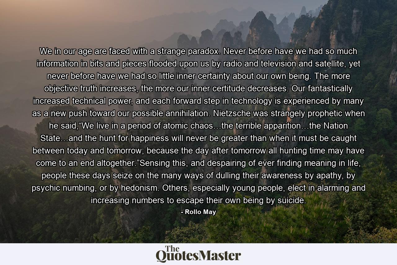 We in our age are faced with a strange paradox. Never before have we had so much information in bits and pieces flooded upon us by radio and television and satellite, yet never before have we had so little inner certainty about our own being. The more objective truth increases, the more our inner certitude decreases. Our fantastically increased technical power, and each forward step in technology is experienced by many as a new push toward our possible annihilation. Nietzsche was strangely prophetic when he said,“We live in a period of atomic chaos…the terrible apparition…the Nation State…and the hunt for happiness will never be greater than when it must be caught between today and tomorrow; because the day after tomorrow all hunting time may have come to an end altogether.”Sensing this, and despairing of ever finding meaning in life, people these days seize on the many ways of dulling their awareness by apathy, by psychic numbing, or by hedonism. Others, especially young people, elect in alarming and increasing numbers to escape their own being by suicide. - Quote by Rollo May