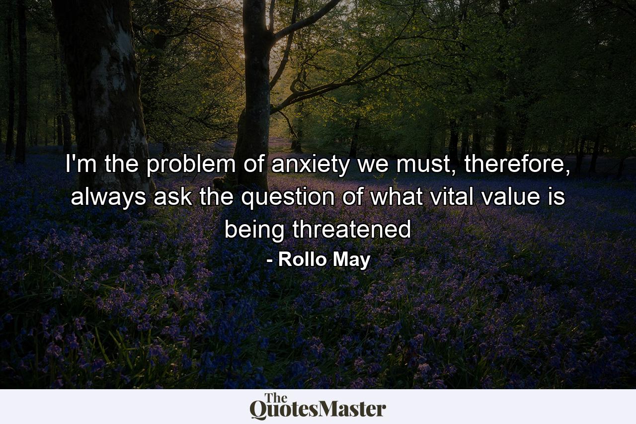 I'm the problem of anxiety we must, therefore, always ask the question of what vital value is being threatened - Quote by Rollo May