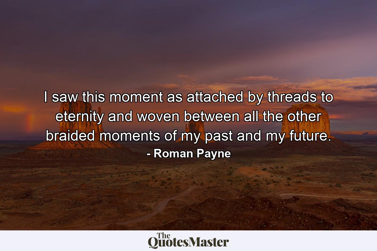 I saw this moment as attached by threads to eternity and woven between all the other braided moments of my past and my future. - Quote by Roman Payne