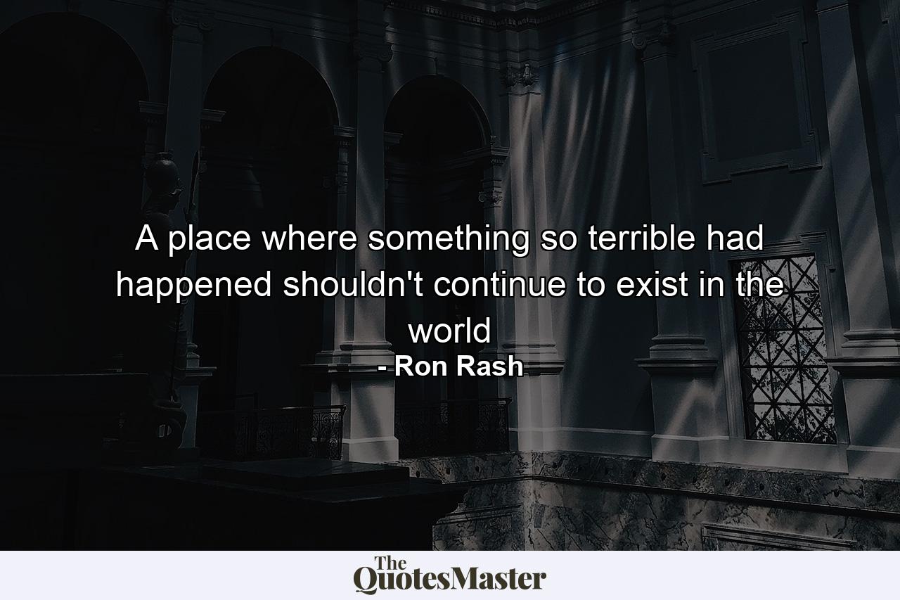 A place where something so terrible had happened shouldn't continue to exist in the world - Quote by Ron Rash