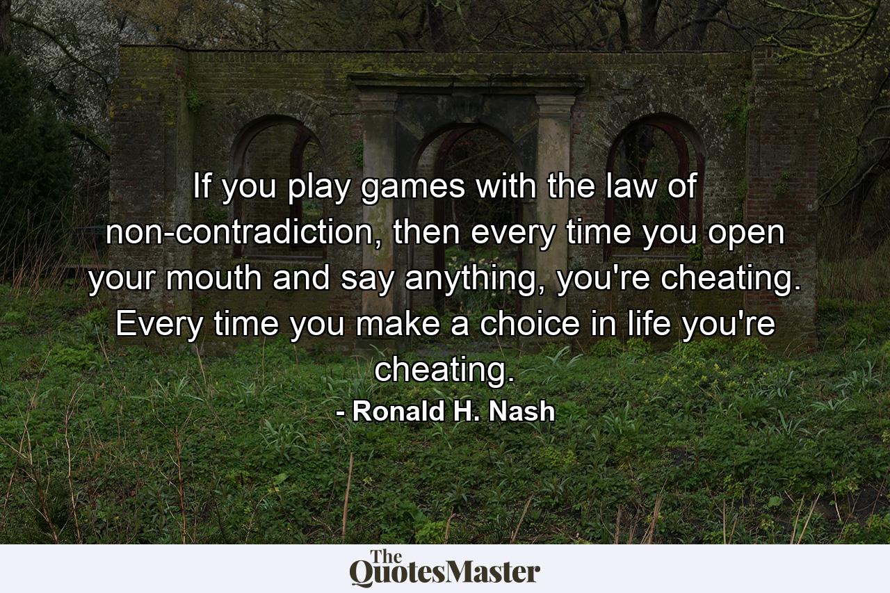 If you play games with the law of non-contradiction, then every time you open your mouth and say anything, you're cheating. Every time you make a choice in life you're cheating. - Quote by Ronald H. Nash