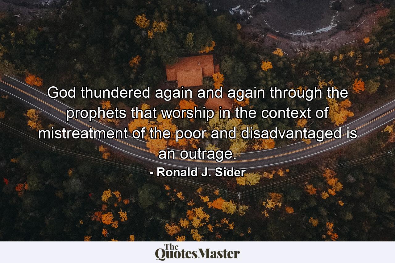 God thundered again and again through the prophets that worship in the context of mistreatment of the poor and disadvantaged is an outrage. - Quote by Ronald J. Sider