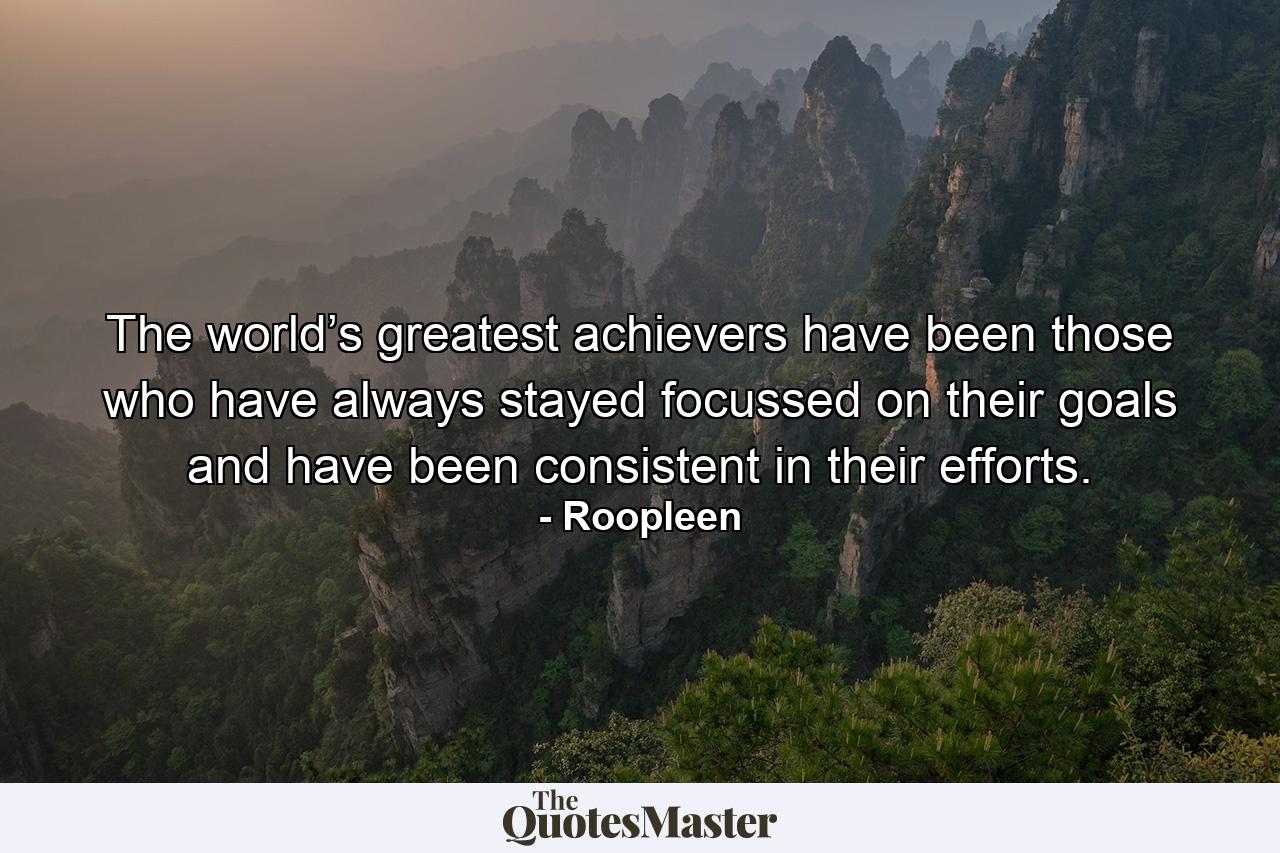 The world’s greatest achievers have been those who have always stayed focussed on their goals and have been consistent in their efforts. - Quote by Roopleen