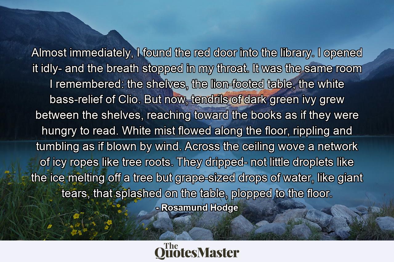 Almost immediately, I found the red door into the library. I opened it idly- and the breath stopped in my throat. It was the same room I remembered: the shelves, the lion-footed table, the white bass-relief of Clio. But now, tendrils of dark green ivy grew between the shelves, reaching toward the books as if they were hungry to read. White mist flowed along the floor, rippling and tumbling as if blown by wind. Across the ceiling wove a network of icy ropes like tree roots. They dripped- not little droplets like the ice melting off a tree but grape-sized drops of water, like giant tears, that splashed on the table, plopped to the floor. - Quote by Rosamund Hodge